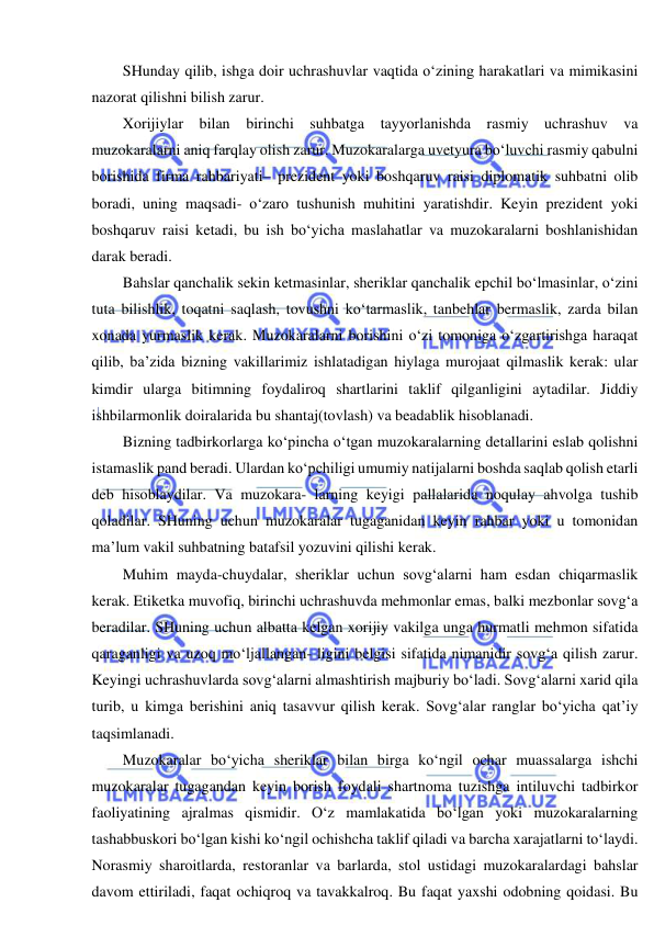  
 
SHunday qilib, ishga doir uchrashuvlar vaqtida o‘zining harakatlari va mimikasini 
nazorat qilishni bilish zarur.  
Xorijiylar bilan birinchi suhbatga tayyorlanishda rasmiy uchrashuv va 
muzokaralarni aniq farqlay olish zarur. Muzokaralarga uvetyura bo‘luvchi rasmiy qabulni 
borishida firma rahbariyati– prezident yoki boshqaruv raisi diplomatik suhbatni olib 
boradi, uning maqsadi- o‘zaro tushunish muhitini yaratishdir. Keyin prezident yoki 
boshqaruv raisi ketadi, bu ish bo‘yicha maslahatlar va muzokaralarni boshlanishidan 
darak beradi. 
Bahslar qanchalik sekin ketmasinlar, sheriklar qanchalik epchil bo‘lmasinlar, o‘zini 
tuta bilishlik, toqatni saqlash, tovushni ko‘tarmaslik, tanbehlar bermaslik, zarda bilan 
xonada yurmaslik kerak. Muzokaralarni borishini o‘zi tomoniga o‘zgartirishga haraqat 
qilib, ba’zida bizning vakillarimiz ishlatadigan hiylaga murojaat qilmaslik kerak: ular 
kimdir ularga bitimning foydaliroq shartlarini taklif qilganligini aytadilar. Jiddiy 
ishbilarmonlik doiralarida bu shantaj(tovlash) va beadablik hisoblanadi. 
Bizning tadbirkorlarga ko‘pincha o‘tgan muzokaralarning detallarini eslab qolishni 
istamaslik pand beradi. Ulardan ko‘pchiligi umumiy natijalarni boshda saqlab qolish etarli 
deb hisoblaydilar. Va muzokara- larning keyigi pallalarida noqulay ahvolga tushib 
qoladilar. SHuning uchun muzokaralar tugaganidan keyin rahbar yoki u tomonidan 
ma’lum vakil suhbatning batafsil yozuvini qilishi kerak. 
Muhim mayda-chuydalar, sheriklar uchun sovg‘alarni ham esdan chiqarmaslik 
kerak. Etiketka muvofiq, birinchi uchrashuvda mehmonlar emas, balki mezbonlar sovg‘a 
beradilar. SHuning uchun albatta kelgan xorijiy vakilga unga hurmatli mehmon sifatida 
qaraganligi va uzoq mo‘ljallangan- ligini belgisi sifatida nimanidir sovg‘a qilish zarur. 
Keyingi uchrashuvlarda sovg‘alarni almashtirish majburiy bo‘ladi. Sovg‘alarni xarid qila 
turib, u kimga berishini aniq tasavvur qilish kerak. Sovg‘alar ranglar bo‘yicha qat’iy 
taqsimlanadi. 
Muzokaralar bo‘yicha sheriklar bilan birga ko‘ngil ochar muassalarga ishchi 
muzokaralar tugagandan keyin borish foydali shartnoma tuzishga intiluvchi tadbirkor 
faoliyatining ajralmas qismidir. O‘z mamlakatida bo‘lgan yoki muzokaralarning 
tashabbuskori bo‘lgan kishi ko‘ngil ochishcha taklif qiladi va barcha xarajatlarni to‘laydi. 
Norasmiy sharoitlarda, restoranlar va barlarda, stol ustidagi muzokaralardagi bahslar 
davom ettiriladi, faqat ochiqroq va tavakkalroq. Bu faqat yaxshi odobning qoidasi. Bu 
