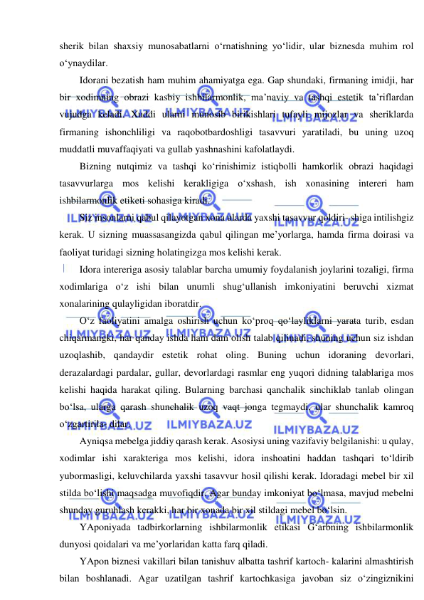  
 
sherik bilan shaxsiy munosabatlarni o‘rnatishning yo‘lidir, ular biznesda muhim rol 
o‘ynaydilar. 
Idorani bezatish ham muhim ahamiyatga ega. Gap shundaki, firmaning imidji, har 
bir xodimning obrazi kasbiy ishbilarmonlik, ma’naviy va tashqi estetik ta’riflardan 
vujudga keladi. Xuddi ularni munosib birikishlari tufayli mijozlar va sheriklarda 
firmaning ishonchliligi va raqobotbardoshligi tasavvuri yaratiladi, bu uning uzoq 
muddatli muvaffaqiyati va gullab yashnashini kafolatlaydi. 
Bizning nutqimiz va tashqi ko‘rinishimiz istiqbolli hamkorlik obrazi haqidagi 
tasavvurlarga mos kelishi kerakligiga o‘xshash, ish xonasining intereri ham 
ishbilarmonlik etiketi sohasiga kiradi. 
Siz insonlarni qabul qilayotgan xona ularda yaxshi tasavvur qoldiri- shiga intilishgiz 
kerak. U sizning muassasangizda qabul qilingan me’yorlarga, hamda firma doirasi va 
faoliyat turidagi sizning holatingizga mos kelishi kerak. 
Idora intereriga asosiy talablar barcha umumiy foydalanish joylarini tozaligi, firma 
xodimlariga o‘z ishi bilan unumli shug‘ullanish imkoniyatini beruvchi xizmat 
xonalarining qulayligidan iboratdir. 
O‘z faoliyatini amalga oshirish uchun ko‘proq qo‘layliklarni yarata turib, esdan 
chiqarmangki, har qanday ishda ham dam olish talab qilinadi, shuning uchun siz ishdan 
uzoqlashib, qandaydir estetik rohat oling. Buning uchun idoraning devorlari, 
derazalardagi pardalar, gullar, devorlardagi rasmlar eng yuqori didning talablariga mos 
kelishi haqida harakat qiling. Bularning barchasi qanchalik sinchiklab tanlab olingan 
bo‘lsa, ularga qarash shunchalik uzoq vaqt jonga tegmaydi, ular shunchalik kamroq 
o‘zgartirila- dilar. 
Ayniqsa mebelga jiddiy qarash kerak. Asosiysi uning vazifaviy belgilanishi: u qulay, 
xodimlar ishi xarakteriga mos kelishi, idora inshoatini haddan tashqari to‘ldirib 
yubormasligi, keluvchilarda yaxshi tasavvur hosil qilishi kerak. Idoradagi mebel bir xil 
stilda bo‘lishi maqsadga muvofiqdir. Agar bunday imkoniyat bo‘lmasa, mavjud mebelni 
shunday guruhlash kerakki, har bir xonada bir xil stildagi mebel bo‘lsin. 
YAponiyada tadbirkorlarning ishbilarmonlik etikasi G‘arbning ishbilarmonlik 
dunyosi qoidalari va me’yorlaridan katta farq qiladi. 
YApon biznesi vakillari bilan tanishuv albatta tashrif kartoch- kalarini almashtirish 
bilan boshlanadi. Agar uzatilgan tashrif kartochkasiga javoban siz o‘zingiznikini 
