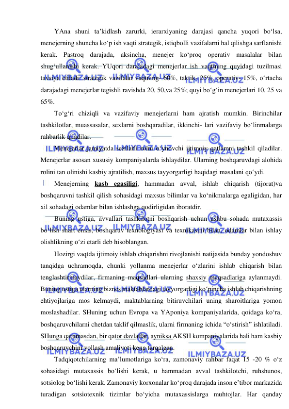  
 
YAna shuni ta’kidlash zarurki, ierarxiyaning darajasi qancha yuqori bo‘lsa, 
menejerning shuncha ko‘p ish vaqti strategik, istiqbolli vazifalarni hal qilishga sarflanishi 
kerak. Pastroq darajada, aksincha, menejer ko‘proq operativ masalalar bilan 
shug‘ullanishi kerak. YUqori darajadagi menejerlar ish vaqtining quyidagi tuzilmasi 
tavsiya etiladi: strategik vazifalar vaqtning- 60%, taktik- 25%, operativ- 15%, o‘rtacha 
darajadagi menejerlar tegishli ravishda 20, 50,va 25%; quyi bo‘g‘in menejerlari 10, 25 va 
65%. 
To‘g‘ri chiziqli va vazifaviy menejerlarni ham ajratish mumkin. Birinchilar 
tashkilotlar, muassasalar, sexlarni boshqaradilar, ikkinchi- lari vazifaviy bo‘linmalarga 
rahbarlik qiladilar. 
Menejerlar jamiyatda sezilarli rolni o‘ynovchi ijtimoiy qatlamni tashkil qiladilar. 
Menejerlar asosan xususiy kompaniyalarda ishlaydilar. Ularning boshqaruvdagi alohida 
rolini tan olinishi kasbiy ajratilish, maxsus tayyorgarligi haqidagi masalani qo‘ydi. 
Menejerning kasb egasiligi, hammadan avval, ishlab chiqarish (tijorat)va 
boshqaruvni tashkil qilish sohasidagi maxsus bilimlar va ko‘nikmalarga egaligidan, har 
xil sohadagi odamlar bilan ishlashga qodirligidan iboratdir. 
Buning ustiga, avvallari tashkilotni boshqarish uchun ushbu sohada mutaxassis 
bo‘lish shart emas, boshqaruv texnologiyasi va texnikasini bilan, odamlar bilan ishlay 
olishlikning o‘zi etarli deb hisoblangan. 
Hozirgi vaqtda ijtimoiy ishlab chiqarishni rivojlanishi natijasida bunday yondoshuv 
tanqidga uchramoqda, chunki yollanma menejerlar o‘zlarini ishlab chiqarish bilan 
tenglashtirmaydilar, firmaning maqsadlari ularning shaxsiy maqsadlariga aylanmaydi. 
Buning ustiga ularning biznes maktablardagi tayyorgarligi ko‘pincha ishlab chiqarishning 
ehtiyojlariga mos kelmaydi, maktablarning bitiruvchilari uning sharoitlariga yomon 
moslashadilar. SHuning uchun Evropa va YAponiya kompaniyalarida, qoidaga ko‘ra, 
boshqaruvchilarni chetdan taklif qilmaslik, ularni firmaning ichida “o‘stirish” ishlatiladi. 
SHunga qaramasdan, bir qator davlatlar, ayniksa AKSH kompaniyalarida hali ham kasbiy 
boshqaruvchini yollash amaliyoti keng tarqalgan. 
Tadqiqotchilarning ma’lumotlariga ko‘ra, zamonaviy rahbar faqat 15 -20 % o‘z 
sohasidagi mutaxassis bo‘lishi kerak, u hammadan avval tashkilotchi, ruhshunos, 
sotsiolog bo‘lishi kerak. Zamonaviy korxonalar ko‘proq darajada inson e’tibor markazida 
turadigan sotsiotexnik tizimlar bo‘yicha mutaxassislarga muhtojlar. Har qanday 
