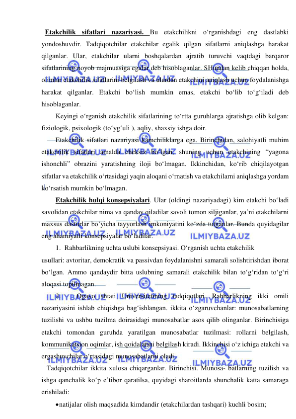  
 
  Etakchilik sifatlari nazariyasi. Bu etakchilikni o‘rganishdagi eng dastlabki 
yondoshuvdir. Tadqiqotchilar etakchilar egalik qilgan sifatlarni aniqlashga harakat 
qilganlar. Ular, etakchilar ularni boshqalardan ajratib turuvchi vaqtdagi barqaror 
sifatlarining noyob majmuasiga egalar deb hisoblaganlar. SHundan kelib chiqqan holda, 
olimlar etakchilik sifatlarini belgilash va ulardan etakchini aniqlash uchun foydalanishga 
harakat qilganlar. Etakchi bo‘lish mumkin emas, etakchi bo‘lib to‘g‘iladi deb 
hisoblaganlar. 
Keyingi o‘rganish etakchilik sifatlarining to‘rtta guruhlarga ajratishga olib kelgan: 
fiziologik, psixologik (to‘yg‘uli ), aqliy, shaxsiy ishga doir. 
Etakchilik sifatlari nazariyasi kamchiliklarga ega. Birinchidan, salohiyatli muhim 
etakchilik sifatlari amalda cheksiz bo‘lgan, shuning uchun etakchining “yagona 
ishonchli” obrazini yaratishning iloji bo‘lmagan. Ikkinchidan, ko‘rib chiqilayotgan 
sifatlar va etakchilik o‘rtasidagi yaqin aloqani o‘rnatish va etakchilarni aniqlashga yordam 
ko‘rsatish mumkin bo‘lmagan. 
Etakchilik hulqi konsepsiyalari. Ular (oldingi nazariyadagi) kim etakchi bo‘ladi 
savolidan etakchilar nima va qanday qiladilar savoli tomon siljiganlar, ya’ni etakchilarni 
maxsus dasturlar bo‘yicha tayyorlash imkoniyatini ko‘zda tutganlar. Bunda quyidagilar 
eng ahamiyatli konsepsiyalar bo‘ladilar. 
1. Rahbarlikning uchta uslubi konsepsiyasi. O‘rganish uchta etakchilik  
usullari: avtoritar, demokratik va passivdan foydalanishni samarali solishtirishdan iborat 
bo‘lgan. Ammo qandaydir bitta uslubning samarali etakchilik bilan to‘g‘ridan to‘g‘ri 
aloqasi topilmagan. 
2. 
Ogayo shtati Universitetining tadqiqotlari. Rahbarlikning ikki omili 
nazariyasini ishlab chiqishga bag‘ishlangan. ikkita o‘zgaruvchanlar: munosabatlarning 
tuzilishi va ushbu tuzilma doirasidagi munosabatlar asos qilib olinganlar. Birinchisiga 
etakchi tomondan guruhda yaratilgan munosabatlar tuzilmasi: rollarni belgilash, 
kommunikatsion oqimlar, ish qoidalarini belgilash kiradi. Ikkinchisi o‘z ichiga etakchi va 
ergashuvchilar o‘rtasidagi munosabatlarni oladi. 
   Tadqiqotchilar ikkita xulosa chiqarganlar. Birinchisi. Munosa- batlarning tuzilish va 
ishga qanchalik ko‘p e’tibor qaratilsa, quyidagi sharoitlarda shunchalik katta samaraga 
erishiladi: 
 natijalar olish maqsadida kimdandir (etakchilardan tashqari) kuchli bosim; 
