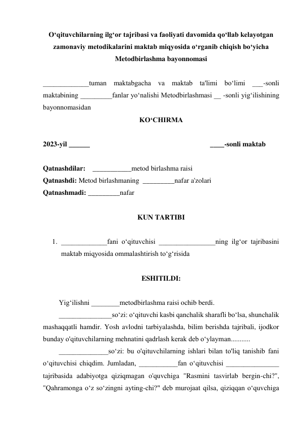  
O‘qituvchilarning ilg‘or tajribasi va faoliyati davomida qo‘llab kelayotgan 
zamonaviy metodikalarini maktab miqyosida o‘rganib chiqish bo‘yicha 
Metodbirlashma bayonnomasi 
 
_____________tuman maktabgacha va maktab ta'limi bo‘limi ___-sonli 
maktabining _________fanlar yo‘nalishi Metodbirlashmasi __ -sonli yig‘ilishining 
bayonnomasidan   
KO‘CHIRMA 
 
2023-yil ______                                                                    ____-sonli maktab 
 
Qatnashdilar:    ___________metod birlashma raisi 
Qatnashdi: Metod birlashmaning  _________nafar a'zolari 
Qatnashmadi: _________nafar 
 
KUN TARTIBI 
 
1. _____________fani o‘qituvchisi ________________ning ilg‘or tajribasini 
maktab miqyosida ommalashtirish toʻgʻrisida 
 
ESHITILDI: 
 
         Yig‘ilishni ________metodbirlashma raisi ochib berdi. 
         _______________so‘zi: o‘qituvchi kasbi qanchalik sharafli boʻlsa, shunchalik 
mashaqqatli hamdir. Yosh avlodni tarbiyalashda, bilim berishda tajribali, ijodkor 
bunday o'qituvchilarning mehnatini qadrlash kerak deb o‘ylayman........... 
         ______________so‘zi: bu o'qituvchilarning ishlari bilan to'liq tanishib fani 
o‘qituvchisi chiqdim. Jumladan, ___________fan o‘qituvchisi _______________ 
tajribasida adabiyotga qiziqmagan o'quvchiga "Rasmini tasvirlab bergin-chi?", 
"Qahramonga o‘z so‘zingni ayting-chi?" deb murojaat qilsa, qiziqqan o‘quvchiga 
