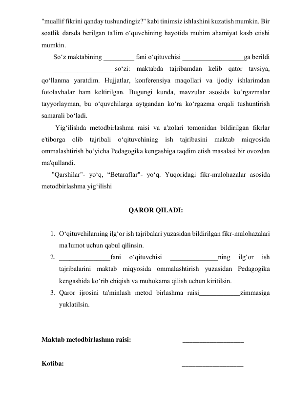 "muallif fikrini qanday tushundingiz?" kabi tinimsiz ishlashini kuzatish mumkin. Bir 
soatlik darsda berilgan ta'lim o‘quvchining hayotida muhim ahamiyat kasb etishi 
mumkin. 
       So‘z maktabining _________ fani o‘qituvchisi __________________ga berildi  
       __________________so‘zi: maktabda tajribamdan kelib qator tavsiya, 
qo‘llanma yaratdim. Hujjatlar, konferensiya maqollari va ijodiy ishlarimdan 
fotolavhalar ham keltirilgan. Bugungi kunda, mavzular asosida ko‘rgazmalar 
tayyorlayman, bu o‘quvchilarga aytgandan ko‘ra ko‘rgazma orqali tushuntirish 
samarali bo‘ladi. 
        Yig‘ilishda metodbirlashma raisi va a'zolari tomonidan bildirilgan fikrlar 
e'tiborga olib tajribali o‘qituvchining ish tajribasini maktab miqyosida 
ommalashtirish bo‘yicha Pedagogika kengashiga taqdim etish masalasi bir ovozdan 
ma'qullandi. 
      "Qarshilar"- yoʻq, “Betaraflar"- yo‘q. Yuqoridagi fikr-mulohazalar asosida 
metodbirlashma yig‘ilishi 
 
QAROR QILADI: 
 
1. O‘qituvchilarning ilg‘or ish tajribalari yuzasidan bildirilgan fikr-mulohazalari 
ma'lumot uchun qabul qilinsin. 
2. _______________fani 
o‘qituvchisi 
______________ning 
ilg‘or 
ish 
tajribalarini maktab miqyosida ommalashtirish yuzasidan Pedagogika 
kengashida ko‘rib chiqish va muhokama qilish uchun kiritilsin. 
3. Qaror ijrosini ta'minlash metod birlashma raisi____________zimmasiga 
yuklatilsin. 
 
 
Maktab metodbirlashma raisi:                              __________________ 
 
Kotiba:                                                                     __________________ 
   
