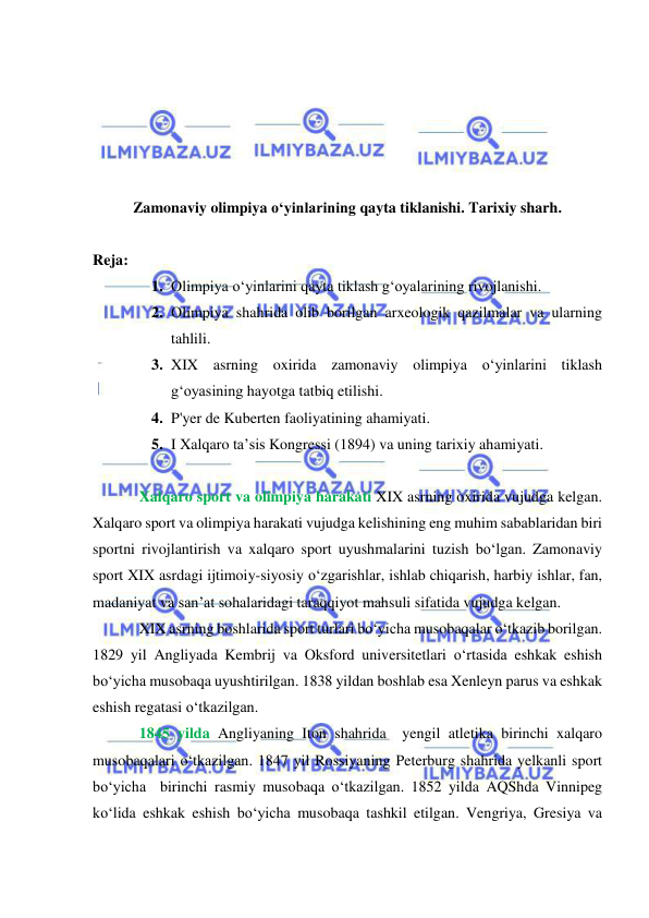  
 
 
 
 
 
 
Zamonaviy olimpiya o‘yinlarining qayta tiklanishi. Tarixiy sharh. 
 
Reja: 
1. Olimpiya o‘yinlarini qayta tiklash g‘oyalarining rivojlanishi.  
2. Olimpiya shahrida olib borilgan arxeologik qazilmalar va ularning 
tahlili.  
3. XIX asrning oxirida zamonaviy olimpiya o‘yinlarini tiklash 
g‘oyasining hayotga tatbiq etilishi.  
4. P'yer de Kuberten faoliyatining ahamiyati.  
5. I Xalqaro ta’sis Kongressi (1894) va uning tarixiy ahamiyati.     
 
Xalqaro sport va olimpiya harakati XIX asrning oxirida vujudga kelgan. 
Xalqaro sport va olimpiya harakati vujudga kelishining eng muhim sabablaridan biri 
sportni rivojlantirish va xalqaro sport uyushmalarini tuzish bo‘lgan. Zamonaviy 
sport XIX asrdagi ijtimoiy-siyosiy o‘zgarishlar, ishlab chiqarish, harbiy ishlar, fan, 
madaniyat va san’at sohalaridagi taraqqiyot mahsuli sifatida vujudga kelgan. 
XIX asrning boshlarida sport turlari bo‘yicha musobaqalar o‘tkazib borilgan. 
1829 yil Angliyada Kembrij va Oksford universitetlari o‘rtasida eshkak eshish 
bo‘yicha musobaqa uyushtirilgan. 1838 yildan boshlab esa Xenleyn parus va eshkak 
eshish regatasi o‘tkazilgan. 
1845 yilda Angliyaning Iton shahrida  yengil atletika birinchi xalqaro 
musobaqalari o‘tkazilgan. 1847 yil Rossiyaning Peterburg shahrida yelkanli sport 
bo‘yicha  birinchi rasmiy musobaqa o‘tkazilgan. 1852 yilda AQShda Vinnipeg 
ko‘lida eshkak eshish bo‘yicha musobaqa tashkil etilgan. Vengriya, Gresiya va 
