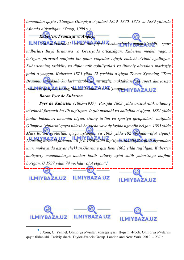  
 
tomonidan qayta tiklangan Olimpiya o‘yinlari 1859, 1870, 1875 va 1889 yillarda 
Afinada o‘tkazilgan. (Yangi, 1996 y.) 
Kuberten, Frantsiya va Angliya 
O‘n to‘qqizinchi asrda“olimpiya” tushunchasi umumiylashib, sport 
tadbirlari Buyk Britaniya va Gresiyada o‘tkazilgan. Kuberten modeli yagona 
bo‘lgan, pirovard natijada bir qator voqealar tufayli etakchi o‘rinni egallagan. 
Kubertenning tashkiliy va diplomatik qobiliyatlari va ijtimoiy aloqalari markaziy 
poini o‘ynagan. Kuberten 1875 yilda 12 yoshida o‘qigan Tomas Xyuzning “Tom 
Braunning maktab kunlari” kitobi uning ingliz maktablaridagi sport dunyosiga 
romantik qiziqishi va bog‘lanishida muhim rol o‘ynagan.  
Baron Pyer de Kuberten 
Pyer de Kuberten (1863–1937)  Parijda 1863 yilda aristokratik oilaning 
to‘rtinchi farzandi bo‘lib tug‘ilgan. Iezuit maktabi va kollejida o‘qigan, 1881 yilda 
fanlar bakalavri unvonini olgan. Uning ta’lim va sportga qiziqishlari  natijada 
Olimpiya ‘yinlarini qayta tiklash bo‘yicha xayotiy loyihasiga olib kelgan. 1895 yilda 
Mari Rotan, protestant qizga uylangan (u 1963 yilda 102 yoshida vafot etgan). 
Ularning birinchi farzandi - o‘g‘li 1896 yilda tug‘ilgan, bolaligida oftob urganidan 
umri mobaynida aziyat chekkan.Ularning qizi Reni 1902 yilda tug‘ilgan. Kuberten 
moliyaviy muammolarga duchor bolib, oilaviy uyini sotib yuborishga majbur 
bo‘lgan. U 1937 yilda 74 yoshda vafot etgan”.3 
 
                                                 
3 J.Хоrn, G. Yennel. Olimpiya o’yinlari konsepsiyasi. II-qism, 4-bob. Olimpiya o’yilarini 
qayta tiklanishi. Tarixiy sharh. Taylor-Francis Group. London and New York. 2012. – 237 p.   
 
