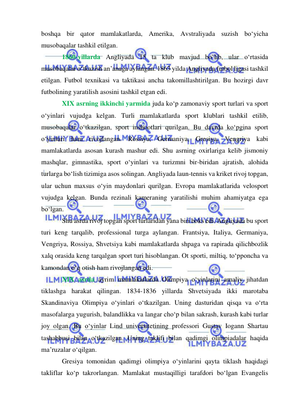  
 
boshqa bir qator mamlakatlarda, Amerika, Avstraliyada suzish bo‘yicha 
musobaqalar tashkil etilgan. 
1860-yillarda Angliyada 15 ta klub mavjud bo‘lib, ular o‘rtasida 
musobaqalar o‘tkazish an’anaga aylangan. 1863 yilda Angliyada futbol ligasi tashkil 
etilgan. Futbol texnikasi va taktikasi ancha takomillashtirilgan. Bu hozirgi davr 
futbolining yaratilish asosini tashkil etgan edi. 
XIX asrning ikkinchi yarmida juda ko‘p zamonaviy sport turlari va sport 
o‘yinlari vujudga kelgan. Turli mamlakatlarda sport klublari tashkil etilib, 
musobaqalar o‘tkazilgan, sport inshootlari qurilgan. Bu davrda ko‘pgina sport 
o‘yinlari ham rivojlangan. Rossiya, Germaniya, Gresiya, Vengriya kabi 
mamlakatlarda asosan kurash mashur edi. Shu asrning oxirlariga kelib jismoniy 
mashqlar, gimnastika, sport o‘yinlari va turizmni bir-biridan ajratish, alohida 
turlarga bo‘lish tizimiga asos solingan. Angliyada laun-tennis va kriket rivoj topgan, 
ular uchun maxsus o‘yin maydonlari qurilgan. Evropa mamlakatlarida velosport  
vujudga kelgan. Bunda rezinali kameraning yaratilishi muhim ahamiyatga ega 
bo‘lgan. 
Shu asrda rivoj topgan sport turlaridan yana biri boks edi. Angliyada bu sport 
turi keng tarqalib, professional turga aylangan. Frantsiya, Italiya, Germaniya, 
Vengriya, Rossiya, Shvetsiya kabi mamlakatlarda shpaga va rapirada qilichbozlik 
xalq orasida keng tarqalgan sport turi hisoblangan. Ot sporti, miltiq, to‘pponcha va 
kamondan o‘q otish ham rivojlangan edi. 
XIX asrda ayrim mamlakatlarda Olimpiya o‘yinlarini amaliy jihatdan 
tiklashga harakat qilingan. 1834-1836 yillarda Shvetsiyada ikki marotaba 
Skandinaviya Olimpiya o‘yinlari o‘tkazilgan. Uning dasturidan qisqa va o‘rta 
masofalarga yugurish, balandlikka va langar cho‘p bilan sakrash, kurash kabi turlar 
joy olgan. Bu o‘yinlar Lind universitetining professori Gustav Iogann Shartau 
tashabbusi bilan o‘tkazilgan. Uning taklifi bilan qadimgi olimpiadalar haqida 
ma’ruzalar o‘qilgan. 
Gresiya tomonidan qadimgi olimpiya o‘yinlarini qayta tiklash haqidagi 
takliflar ko‘p takrorlangan. Mamlakat mustaqilligi tarafdori bo‘lgan Evangelis 
