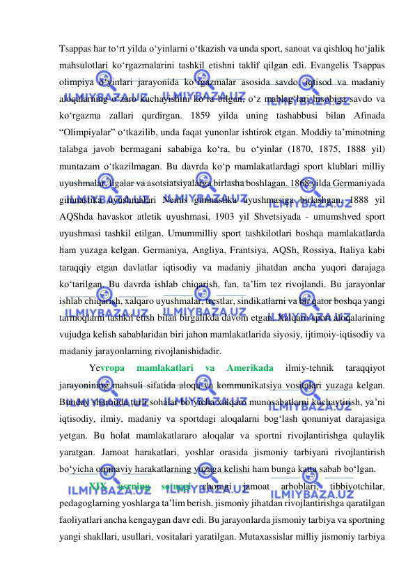  
 
Tsappas har to‘rt yilda o‘yinlarni o‘tkazish va unda sport, sanoat va qishloq ho‘jalik 
mahsulotlari ko‘rgazmalarini tashkil etishni taklif qilgan edi. Evangelis Tsappas 
olimpiya o‘yinlari jarayonida ko‘rgazmalar asosida savdo, iqtisod va madaniy 
aloqalarning o‘zaro kuchayishini ko‘ra bilgan, o‘z mablag‘lari hisobiga savdo va 
ko‘rgazma zallari qurdirgan. 1859 yilda uning tashabbusi bilan Afinada 
“Olimpiyalar” o‘tkazilib, unda faqat yunonlar ishtirok etgan. Moddiy ta’minotning 
talabga javob bermagani sababiga ko‘ra, bu o‘yinlar (1870, 1875, 1888 yil) 
muntazam o‘tkazilmagan. Bu davrda ko‘p mamlakatlardagi sport klublari milliy 
uyushmalar, ligalar va asotsiatsiyalarga birlasha boshlagan. 1868 yilda Germaniyada 
gimnastika uyushmalari Nemis gimnastika uyushmasiga birlashgan. 1888 yil 
AQShda havaskor atletik uyushmasi, 1903 yil Shvetsiyada - umumshved sport 
uyushmasi tashkil etilgan. Umummilliy sport tashkilotlari boshqa mamlakatlarda 
ham yuzaga kelgan. Germaniya, Angliya, Frantsiya, AQSh, Rossiya, Italiya kabi 
taraqqiy etgan davlatlar iqtisodiy va madaniy jihatdan ancha yuqori darajaga 
ko‘tarilgan. Bu davrda ishlab chiqarish, fan, ta’lim tez rivojlandi. Bu jarayonlar 
ishlab chiqarish, xalqaro uyushmalar, trestlar, sindikatlarni va bir qator boshqa yangi 
tarmoqlarni tashkil etish bilan birgalikda davom etgan. Xalqaro sport aloqalarining 
vujudga kelish sabablaridan biri jahon mamlakatlarida siyosiy, ijtimoiy-iqtisodiy va 
madaniy jarayonlarning rivojlanishidadir. 
Yevropa 
mamlakatlari 
va 
Amerikada 
ilmiy-tehnik 
taraqqiyot 
jarayonining mahsuli sifatida aloqa va kommunikatsiya vositalari yuzaga kelgan. 
Bunday sharoitda turli sohalar bo‘yicha xalqaro munosabatlarni kuchaytirish, ya’ni 
iqtisodiy, ilmiy, madaniy va sportdagi aloqalarni bog‘lash qonuniyat darajasiga 
yetgan. Bu holat mamlakatlararo aloqalar va sportni rivojlantirishga qulaylik 
yaratgan. Jamoat harakatlari, yoshlar orasida jismoniy tarbiyani rivojlantirish 
bo‘yicha ommaviy harakatlarning yuzaga kelishi ham bunga katta sabab bo‘lgan. 
XIX 
asrning 
so‘nggi 
choragi 
jamoat 
arboblari, 
tibbiyotchilar, 
pedagoglarning yoshlarga ta’lim berish, jismoniy jihatdan rivojlantirishga qaratilgan 
faoliyatlari ancha kengaygan davr edi. Bu jarayonlarda jismoniy tarbiya va sportning 
yangi shakllari, usullari, vositalari yaratilgan. Mutaxassislar milliy jismoniy tarbiya 
