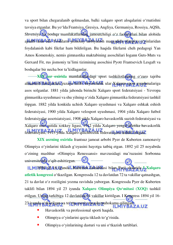  
 
va sport bilan chegaralanib qolmasdan, balki xalqaro sport aloqalarini o‘rnatishni 
tavsiya etganlar. Bu yo‘lda Frantsiya, Gresiya, Angliya, Germaniya, Rossiya, AQSh, 
Shvetsiya va boshqa mamlakatlarning jamoatchiligi o‘z faoliyatlari bilan alohida 
ajralib turar edi. Yoshlarni jismoniy tarbiyalash maqsadida olimpiya o‘yinlaridan 
foydalanish kabi fikrlar ham bildirilgan. Bu haqida fikrlarni cheh pedagogi Yan 
Amos Komenskiy, nemis gimnastika maktabining asoschilari Iogann Guts-Muts va 
Gerxard Fit, rus jismoniy ta’limi tizimining asoschisi Pyotr Frantsevich Lesgaft va 
boshqalar bir necha bor ta’kidlaganlar. 
XIX asr oxirida mamlakatlardagi sport tashkilotlarining o‘zaro tajriba 
almashish faoliyatlari yuzaga kelib, keyinchalik ular Xalqaro sport uyushmalariga 
asos solganlar. 1881 yilda jahonda birinchi Xalqaro sport federatsiyasi - Yevropa 
gimnastika uyushmasi va shu yilning o‘zida Xalqaro gimnastika federatsiyasi tashkil 
topgan. 1882 yilda konkida uchish Xalqaro uyushmasi va Xalqaro eshkak eshish 
federatsiyasi, 1900 yilda Xalqaro velosport uyushmasi, 1904 yilda Xalqaro futbol 
federatsiyalar assotsiatsiyasi, 1908 yilda Xalqaro havaskorlik suzish federatsiyasi va 
Xalqaro muz ustida xokkey ligasi, 1912 yilda Xalqaro yengil atletika havaskorlik 
federatsiyasi, 1913 yilda Xalqaro qilichbozlik federatsiyasi tashkil etilgan. 
XIX asrning oxirida frantsuz jamoat arbobi Pyer de Kuberten zamonaviy 
Olimpiya o‘yinlarini tiklash g‘oyasini hayotga tatbiq etgan. 1892 yil 25 noyabrda 
o‘zining mashhur «Olimpiya Renessansi» mavzusidagi ma’ruzasini Sorbonna 
universitetida o‘qib eshittirgan. 
1894 yil 16 iyunda  Kuberten tashabbusi bilan Parij shahrida I Xalqaro 
atletik kongressi o‘tkazilgan. Kongressda 12 ta davlatdan 72 ta vakillar qatnashgan, 
21 ta davlat o‘z roziligini yozma ravishda yuborgan. Kongressda Pyer de Kuberten 
taklifi bilan 1894 yil 23 iyunda Xalqaro Olimpiya Qo‘mitasi (XOQ) tashkil 
etilgan. Uning tarkibiga 12 davlatdan 14 vakillar kiritilgan. I Kongress 1894 yil 16-
23 iyunda o‘rkazilgan va to‘rtta asosiy masala muhokama qilingan: 
 
Havaskorlik va professional sporti haqida. 
 
Olimpiya o‘yinlarini qayta tiklash to‘g‘risida. 
 
Olimpiya o‘yinlarining dasturi va uni o‘tkazish tartiblari. 
