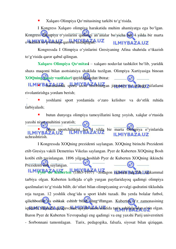  
 
 
Xalqaro Olimpiya Qo‘mitasining tarkibi to‘g‘risida. 
I Kongress Xalqaro olimpiya harakatida muhim ahamiyatga ega bo‘lgan. 
Kongress Olimpiya o‘yinlarini qadimgi an’analar bo‘yicha har 4 yilda bir marta 
o‘tkazish to‘g‘risidagi qarorni tasdiqlagan.  
Kongressda I Olimpiya o‘yinlarini Gresiyaning Afina shahrida o‘tkazish 
to‘g‘risida qaror qabul qilingan. 
Xalqaro Olimpiya Qo‘mitasi – xalqaro nodavlat tashkilot bo‘lib, yuridik 
shaxs maqomi bilan asotsiatsiya shaklida tuzilgan. Olimpiya Xartiyasiga binoan 
XOQning asosiy vazifalari quyidagilardan iborat: 
 
havaskorlik sporti asosi hisoblangan jismoniy va axloqiy sifatlarni 
rivolantirishga yordam berish; 
 
yoshlarni sport yordamida o‘zaro kelishuv va do‘stlik ruhida 
tarbiyalash; 
 
butun dunyoga olimpiya tamoyillarini keng yoyish, xalqlar o‘rtasida 
yaxshi niyat muhitini yaratish; 
 
jahon sportchilarini har 4 yilda bir marta Olimpiya o‘yinlarida 
uchrashtirish. 
I Kongressda XOQning prezidenti saylangan. XOQning birinchi Prezidenti 
etib Gresiya vakili Demetrius Vikelas saylangan. Pyer de Kuberten XOQning Bosh 
kotibi etib tayinlangan. 1896 yilgan boshlab Pyer de Kuberten XOQning ikkinchi 
Prezidenti etib saylangan. 
Pyer de Kuberten (1863-1937) –zodagon oilasida tug‘ilib, mukammal 
tarbiya olgan. Kuberten kollejda o‘qib yurgan paytlaridayoq qadimgi olimpiya 
qazilmalari to‘g‘risida bilib, do‘stlari bilan olimpiyaning avvalgi qudratini tiklashda 
reja tuzgan. 12 yoshlik chog‘ida u sport klubi tuzadi. Bu yerda bolalar futbol, 
qilichbozlik va eshkak eshish bilan shug‘illangan. Kuberten o‘z zamonasining 
iqtidorli, shijoatli, qiziquvchan, ajoyib inson sifatida tarix sahifalaridan o‘rin olgan. 
Baron Pyer de Kuberten Yevropadagi eng qadimgi va eng yaxshi Parij universtiteti 
- Sorbonnani tamomlagan.  Tarix, pedagogika, falsafa, siyosat bilan qiziqqan. 
