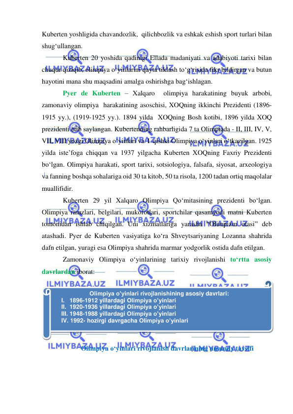  
 
Kuberten yoshligida chavandozlik,  qilichbozlik va eshkak eshish sport turlari bilan 
shug‘ullangan.  
Kuberten 20 yoshida qadimgi Ellada madaniyati va adabiyoti tarixi bilan 
chuqur qiziqib, olimpiya o‘yinlarini qayta tiklash to‘g‘risida fikr bildirgan va butun 
hayotini mana shu maqsadini amalga oshirishga bag‘ishlagan.  
Pyer de Kuberten – Xalqaro  olimpiya harakatining buyuk arbobi, 
zamonaviy olimpiya  harakatining asoschisi, XOQning ikkinchi Prezidenti (1896-
1915 yy.), (1919-1925 yy.). 1894 yilda  XOQning Bosh kotibi, 1896 yilda XOQ 
prezidenti etib saylangan. Kubertenning rahbarligida 7 ta Olimpiada - II, III, IV, V, 
VII, VIII yozgi Olimpiya o‘yinlari va  I  qishki Olimpiya o‘yinlari o‘tkazilgan. 1925 
yilda iste’foga chiqqan va 1937 yilgacha Kuberten XOQning Faxriy Prezidenti 
bo‘lgan. Olimpiya harakati, sport tarixi, sotsiologiya, falsafa, siyosat, arxeologiya 
va fanning boshqa sohalariga oid 30 ta kitob, 50 ta risola, 1200 tadan ortiq maqolalar 
muallifidir. 
Kuberten 29 yil Xalqaro Olimpiya Qo‘mitasining prezidenti bo‘lgan. 
Olimpiya ramzlari, belgilari, mukofotlari, sportchilar qasamyodi matni Kuberten 
tomonidan ishlab chiqilgan. Uni xizmatlariga yarasha “Olimpizm otasi” deb 
atashadi. Pyer de Kuberten vasiyatiga ko‘ra Shveytsariyaning Lozanna shahrida 
dafn etilgan, yuragi esa Olimpiya shahrida marmar yodgorlik ostida dafn etilgan. 
Zamonaviy Olimpiya o‘yinlarining tarixiy rivojlanishi to‘rtta asosiy 
davrlardan iborat:   
 
Olimpiya o‘yinlari rivojlanish davrlarining umumiy tavsifi 
 
Olimpiya o’yinlari rivojlanishining asosiy davrlari: 
I.   1896-1912 yillardagi Olimpiya o’yinlari 
II.  1920-1936 yillardagi Olimpiya o’yinlari 
III. 1948-1988 yillardagi Olimpiya o’yinlari 
IV. 1992- hozirgi davrgacha Olimpiya o’yinlari 
 
