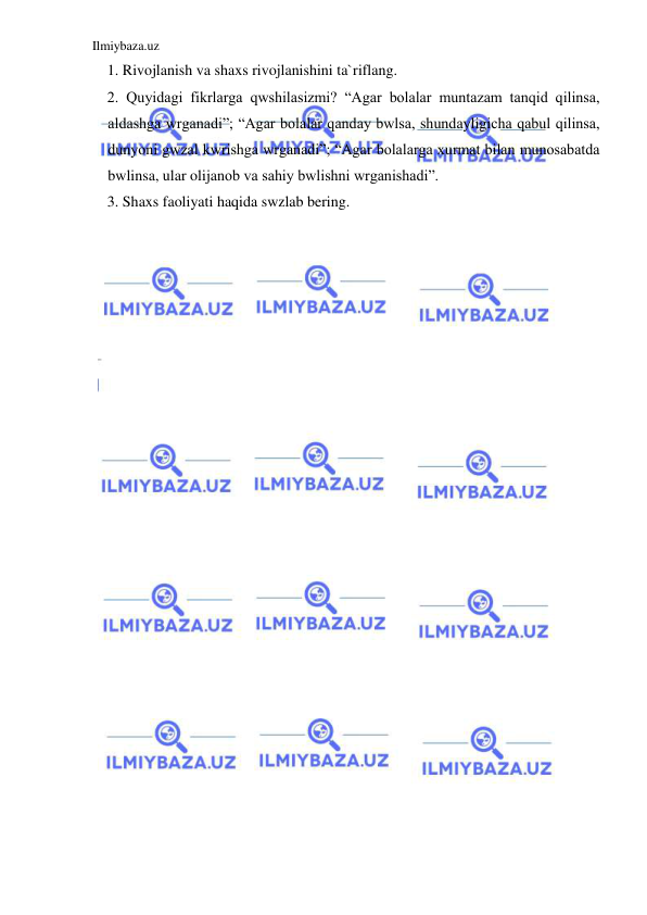 Ilmiybaza.uz 
 
1. Rivojlanish va shaxs rivojlanishini ta`riflang. 
2. Quyidagi fikrlarga qwshilasizmi? “Agar bolalar muntazam tanqid qilinsa, 
aldashga wrganadi”; “Agar bolalar qanday bwlsa, shundayligicha qabul qilinsa, 
dunyoni gwzal kwrishga wrganadi”; “Agar bolalarga xurmat bilan munosabatda 
bwlinsa, ular olijanob va sahiy bwlishni wrganishadi”. 
3. Shaxs faoliyati haqida swzlab bering. 
 
