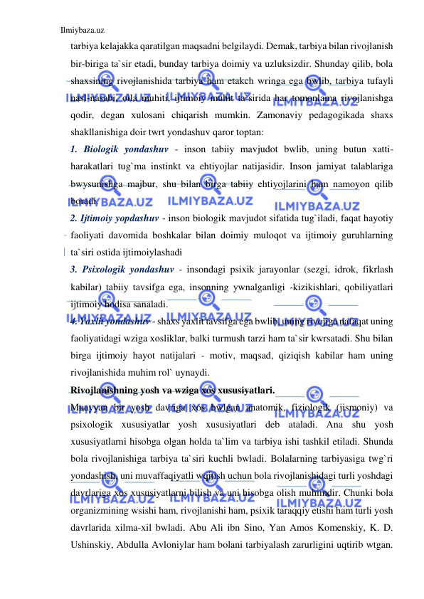 Ilmiybaza.uz 
 
tarbiya kelajakka qaratilgan maqsadni belgilaydi. Demak, tarbiya bilan rivojlanish 
bir-biriga ta`sir etadi, bunday tarbiya doimiy va uzluksizdir. Shunday qilib, bola 
shaxsining rivojlanishida tarbiya ham etakch wringa ega bwlib, tarbiya tufayli 
nasl-nasabi, oila muhiti, ijtimoiy muhit ta`sirida har tomonlama rivojlanishga 
qodir, degan xulosani chiqarish mumkin. Zamonaviy pedagogikada shaxs 
shakllanishiga doir twrt yondashuv qaror toptan:  
1. Biologik yondashuv - inson tabiiy mavjudot bwlib, uning butun xatti-
harakatlari tug`ma instinkt va ehtiyojlar natijasidir. Inson jamiyat talablariga 
bwysunishga majbur, shu bilan birga tabiiy ehtiyojlarini ham namoyon qilib 
boradi. 
2. Ijtimoiy yopdashuv - inson biologik mavjudot sifatida tug`iladi, faqat hayotiy 
faoliyati davomida boshkalar bilan doimiy muloqot va ijtimoiy guruhlarning 
ta`siri ostida ijtimoiylashadi 
3. Psixologik yondashuv - insondagi psixik jarayonlar (sezgi, idrok, fikrlash 
kabilar) tabiiy tavsifga ega, insonning ywnalganligi -kizikishlari, qobiliyatlari 
ijtimoiy hodisa sanaladi. 
4. Yaxlit yondashuv - shaxs yaxlit tavsifga ega bwlib, uning rivojiga nafaqat uning 
faoliyatidagi wziga xosliklar, balki turmush tarzi ham ta`sir kwrsatadi. Shu bilan 
birga ijtimoiy hayot natijalari - motiv, maqsad, qiziqish kabilar ham uning 
rivojlanishida muhim rol` uynaydi. 
Rivojlanishning yosh va wziga xos xususiyatlari. 
Muayyan bir yosh davriga xos bwlgan anatomik, fiziologik (jismoniy) va 
psixologik xususiyatlar yosh xususiyatlari deb ataladi. Ana shu yosh 
xususiyatlarni hisobga olgan holda ta`lim va tarbiya ishi tashkil etiladi. Shunda 
bola rivojlanishiga tarbiya ta`siri kuchli bwladi. Bolalarning tarbiyasiga twg`ri 
yondashish, uni muvaffaqiyatli wqitish uchun bola rivojlanishidagi turli yoshdagi 
davrlariga xos xususiyatlarni bilish va uni hisobga olish muhimdir. Chunki bola 
organizmining wsishi ham, rivojlanishi ham, psixik taraqqiy etishi ham turli yosh 
davrlarida xilma-xil bwladi. Abu Ali ibn Sino, Yan Amos Komenskiy, K. D. 
Ushinskiy, Abdulla Avloniylar ham bolani tarbiyalash zarurligini uqtirib wtgan. 
