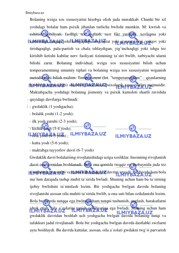 Ilmiybaza.uz 
 
Bolaning wziga xos xususiyatini hisobga olish juda murakkab. Chunki bir xil 
yoshdagi bolalar ham psixik jihatdan turlicha bwlishi mumkin. M: kwrish va 
eshitish qobiliyati, faolligi, tez anglash, sust fikr yuritishi, xovliqma yoki 
vazminligi, sergap yoki kamgapligi, serg`ayrat yoki g`ayratsizligi, yalqov yoki 
tirishqoqligi, pala-partish va chala ishlaydigan, yig`inchoqligi yoki ishga tez 
kirishib ketishi kabilar nerv faoliyati tizimining ta`siri bwlib, tarbiyachi ularni 
bilishi zarur. Bolaning individual, wziga xos xususiyatini bilish uchun 
temperamentning umumiy tiplari va bolaning wziga xos xususiyatini wrganish 
metodikasini bilish muhim. Temperament (lot. “temperamentum’' - qismlarning 
bir-biriga munosabati) shaxsning individual psixologik xususiyatlari majmuidir. 
Maktabgacha yoshdagi bolaning jismoniy va psixik kamoloti shartli ravishda 
quyidagi davrlarga bwlinadi: 
- gwdaklik (1 yoshgacha); 
- bolalik yoshi (1-2 yosh); 
- ilk yosh guruhi (2-3 yosh); 
- kichik yosh (3-4 yosh); 
- orta yosh (4-5 yosh) ; 
- katta yosh (5-6 yosh); 
- maktabga tayyorlov davri (6-7 yosh) 
Gwdaklik davri bolalariiing rivojlanishidagi uziga xosliklar. Insonning rivojlanish 
davri ona qornidan boshlanadi. Bola ona qornida twqqiz oy mobaynida juda tez 
rivojlanish jarayonini va murakkab taraqqiyot davrini wtaydi. Bu davrda ham bola 
ma`lum darajada tashqi muhit ta`sirida bwladi. Shuning uchun ham bu ta`sirning 
ijobiy bwlishini ta`minlash lozim. Bir yoshgacha bwlgan davrda bolaning 
rivojlanishi asosan oila muhiti ta`sirida bwlib, u ona suti bilan ozikdanishi lozim. 
Bola bu davrda nutqqa ega bwlmasa ham nutqni tushunish, anglash, harakatlarni 
idrok etish, oila a`zolarini tanish qobiliyatiga ega bwladi. Shuning uchun ham 
gwdaklik davridan boshlab uch yoshgacha bwlgan davrda bolaning nutqi va 
tafakkuri jadal rivojlanadi. Bola bir yoshgacha bwlgan davrda dastlabki swzlarni 
ayta boshlaydi. Bu davrda kattalar, asosan, oila a`zolari gwdakni twg`ri parvarish 
