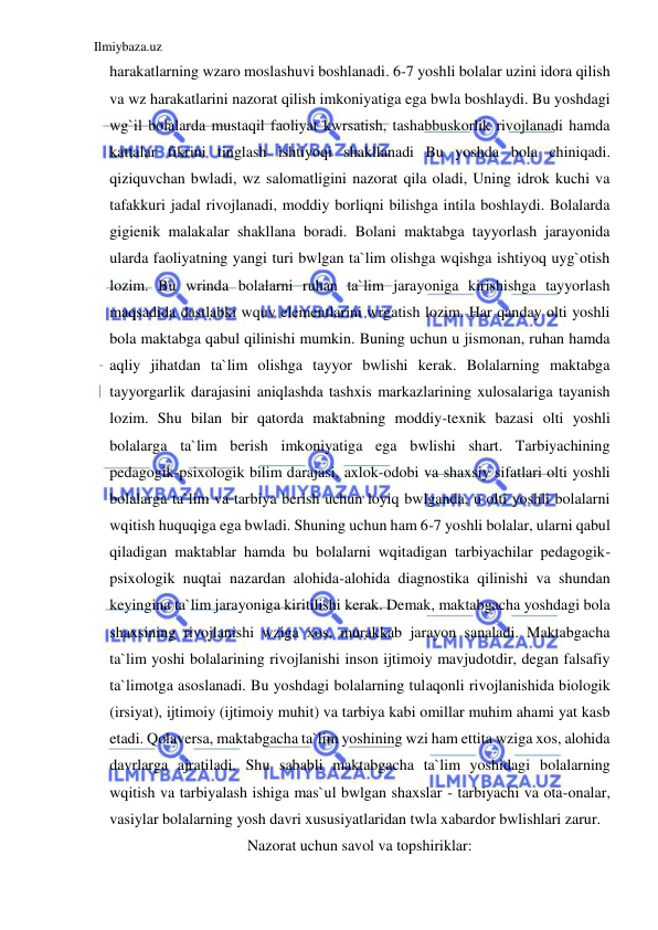 Ilmiybaza.uz 
 
harakatlarning wzaro moslashuvi boshlanadi. 6-7 yoshli bolalar uzini idora qilish 
va wz harakatlarini nazorat qilish imkoniyatiga ega bwla boshlaydi. Bu yoshdagi 
wg`il bolalarda mustaqil faoliyat kwrsatish, tashabbuskorlik rivojlanadi hamda 
kattalar fikrini tinglash ishtiyoqi shakllanadi Bu yoshda bola chiniqadi. 
qiziquvchan bwladi, wz salomatligini nazorat qila oladi, Uning idrok kuchi va 
tafakkuri jadal rivojlanadi, moddiy borliqni bilishga intila boshlaydi. Bolalarda 
gigienik malakalar shakllana boradi. Bolani maktabga tayyorlash jarayonida 
ularda faoliyatning yangi turi bwlgan ta`lim olishga wqishga ishtiyoq uyg`otish 
lozim. Bu wrinda bolalarni ruhan ta`lim jarayoniga kirishishga tayyorlash 
maqsadida dastlabki wquv elementlarini wrgatish lozim. Har qanday olti yoshli 
bola maktabga qabul qilinishi mumkin. Buning uchun u jismonan, ruhan hamda 
aqliy jihatdan ta`lim olishga tayyor bwlishi kerak. Bolalarning maktabga 
tayyorgarlik darajasini aniqlashda tashxis markazlarining xulosalariga tayanish 
lozim. Shu bilan bir qatorda maktabning moddiy-texnik bazasi olti yoshli 
bolalarga ta`lim berish imkoniyatiga ega bwlishi shart. Tarbiyachining 
pedagogik-psixologik bilim darajasi, axlok-odobi va shaxsiy sifatlari olti yoshli 
bolalarga ta`lim va tarbiya berish uchun loyiq bwlganda, u olti yoshli bolalarni 
wqitish huquqiga ega bwladi. Shuning uchun ham 6-7 yoshli bolalar, ularni qabul 
qiladigan maktablar hamda bu bolalarni wqitadigan tarbiyachilar pedagogik- 
psixologik nuqtai nazardan alohida-alohida diagnostika qilinishi va shundan 
keyingina ta`lim jarayoniga kiritilishi kerak. Demak, maktabgacha yoshdagi bola 
shaxsining rivojlanishi wziga xos, murakkab jarayon sanaladi. Maktabgacha 
ta`lim yoshi bolalarining rivojlanishi inson ijtimoiy mavjudotdir, degan falsafiy 
ta`limotga asoslanadi. Bu yoshdagi bolalarning tulaqonli rivojlanishida biologik 
(irsiyat), ijtimoiy (ijtimoiy muhit) va tarbiya kabi omillar muhim ahami yat kasb 
etadi. Qolaversa, maktabgacha ta`lim yoshining wzi ham ettita wziga xos, alohida 
davrlarga ajratiladi. Shu sababli maktabgacha ta`lim yoshidagi bolalarning 
wqitish va tarbiyalash ishiga mas`ul bwlgan shaxslar - tarbiyachi va ota-onalar, 
vasiylar bolalarning yosh davri xususiyatlaridan twla xabardor bwlishlari zarur.  
Nazorat uchun savol va topshiriklar: 
