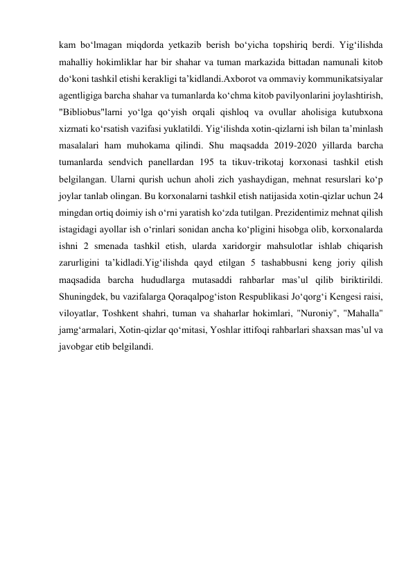 kam boʻlmagan miqdorda yetkazib berish boʻyicha topshiriq berdi. Yigʻilishda 
mahalliy hokimliklar har bir shahar va tuman markazida bittadan namunali kitob 
doʻkoni tashkil etishi kerakligi taʼkidlandi.Axborot va ommaviy kommunikatsiyalar 
agentligiga barcha shahar va tumanlarda koʻchma kitob pavilyonlarini joylashtirish, 
"Bibliobus"larni yoʻlga qoʻyish orqali qishloq va ovullar aholisiga kutubxona 
xizmati koʻrsatish vazifasi yuklatildi. Yigʻilishda xotin-qizlarni ish bilan taʼminlash 
masalalari ham muhokama qilindi. Shu maqsadda 2019-2020 yillarda barcha 
tumanlarda sendvich panellardan 195 ta tikuv-trikotaj korxonasi tashkil etish 
belgilangan. Ularni qurish uchun aholi zich yashaydigan, mehnat resurslari koʻp 
joylar tanlab olingan. Bu korxonalarni tashkil etish natijasida xotin-qizlar uchun 24 
mingdan ortiq doimiy ish oʻrni yaratish koʻzda tutilgan. Prezidentimiz mehnat qilish 
istagidagi ayollar ish oʻrinlari sonidan ancha koʻpligini hisobga olib, korxonalarda 
ishni 2 smenada tashkil etish, ularda xaridorgir mahsulotlar ishlab chiqarish 
zarurligini taʼkidladi.Yigʻilishda qayd etilgan 5 tashabbusni keng joriy qilish 
maqsadida barcha hududlarga mutasaddi rahbarlar masʼul qilib biriktirildi. 
Shuningdek, bu vazifalarga Qoraqalpogʻiston Respublikasi Joʻqorgʻi Kengesi raisi, 
viloyatlar, Toshkent shahri, tuman va shaharlar hokimlari, "Nuroniy", "Mahalla" 
jamgʻarmalari, Xotin-qizlar qoʻmitasi, Yoshlar ittifoqi rahbarlari shaxsan masʼul va 
javobgar etib belgilandi. 
 
 
