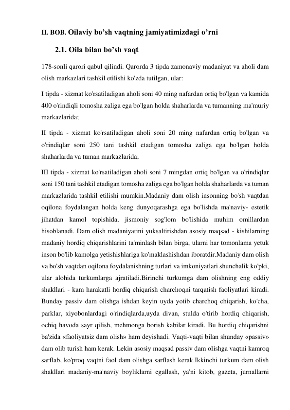 II. BOB. Oilaviy bo’sh vaqtning jamiyatimizdagi o’rni  
        2.1. Oila bilan bo’sh vaqt 
178-sonli qarori qabul qilindi. Qarorda 3 tipda zamonaviy madaniyat va aholi dam 
olish markazlari tashkil etilishi ko'zda tutilgan, ular: 
I tipda - xizmat ko'rsatiladigan aholi soni 40 ming nafardan ortiq bo'lgan va kamida 
400 o'rindiqli tomosha zaliga ega bo'lgan holda shaharlarda va tumanning ma'muriy 
markazlarida; 
II tipda - xizmat ko'rsatiladigan aholi soni 20 ming nafardan ortiq bo'lgan va 
o'rindiqlar soni 250 tani tashkil etadigan tomosha zaliga ega bo'lgan holda 
shaharlarda va tuman markazlarida; 
III tipda - xizmat ko'rsatiladigan aholi soni 7 mingdan ortiq bo'lgan va o'rindiqlar 
soni 150 tani tashkil etadigan tomosha zaliga ega bo'lgan holda shaharlarda va tuman 
markazlarida tashkil etilishi mumkin.Madaniy dam olish insonning bo'sh vaqtdan 
oqilona foydalangan holda keng dunyoqarashga ega bo'lishda ma'naviy- estetik 
jihatdan kamol topishida, jismoniy sog'lom bo'lishida muhim omillardan 
hisoblanadi. Dam olish madaniyatini yuksaltirishdan asosiy maqsad - kishilarning 
madaniy hordiq chiqarishlarini ta'minlash bilan birga, ularni har tomonlama yetuk 
inson bo'lib kamolga yetishishlariga ko'maklashishdan iboratdir.Madaniy dam olish 
va bo'sh vaqtdan oqilona foydalanishning turlari va imkoniyatlari shunchalik ko'pki, 
ular alohida turkumlarga ajratiladi.Birinchi turkumga dam olishning eng oddiy 
shakllari - kam harakatli hordiq chiqarish charchoqni tarqatish faoliyatlari kiradi. 
Bunday passiv dam olishga ishdan keyin uyda yotib charchoq chiqarish, ko'cha, 
parklar, xiyobonlardagi o'rindiqlarda,uyda divan, stulda o'tirib hordiq chiqarish, 
ochiq havoda sayr qilish, mehmonga borish kabilar kiradi. Bu hordiq chiqarishni 
ba'zida «faoliyatsiz dam olish» ham deyishadi. Vaqti-vaqti bilan shunday «passiv» 
dam olib turish ham kerak. Lekin asosiy maqsad passiv dam olishga vaqtni kamroq 
sarflab, ko'proq vaqtni faol dam olishga sarflash kerak.Ikkinchi turkum dam olish 
shakllari madaniy-ma'naviy boyliklarni egallash, ya'ni kitob, gazeta, jurnallarni 
