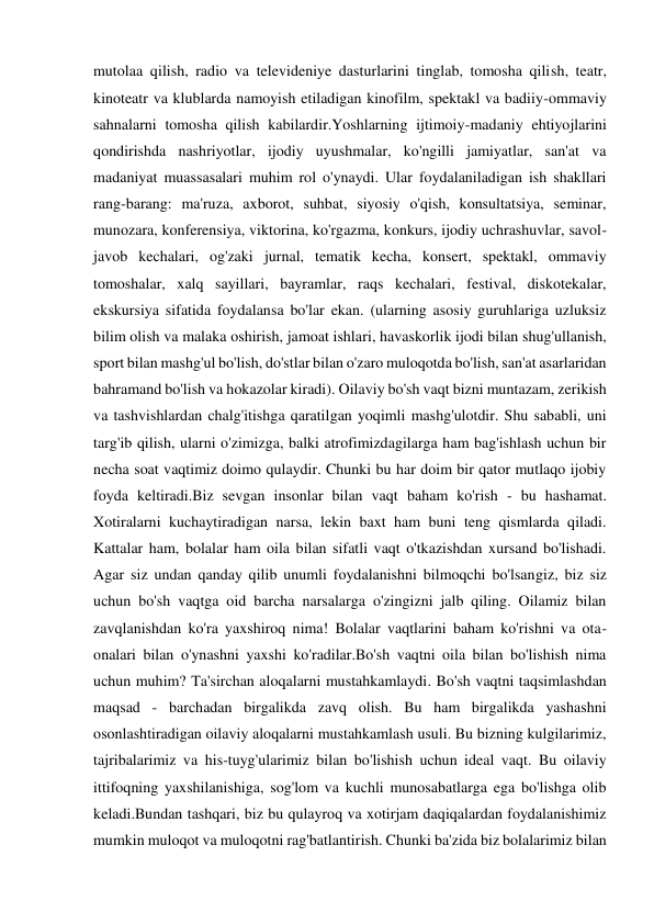 mutolaa qilish, radio va televideniye dasturlarini tinglab, tomosha qilish, teatr, 
kinoteatr va klublarda namoyish etiladigan kinofilm, spektakl va badiiy-ommaviy 
sahnalarni tomosha qilish kabilardir.Yoshlarning ijtimoiy-madaniy ehtiyojlarini 
qondirishda nashriyotlar, ijodiy uyushmalar, ko'ngilli jamiyatlar, san'at va 
madaniyat muassasalari muhim rol o'ynaydi. Ular foydalaniladigan ish shakllari 
rang-barang: ma'ruza, axborot, suhbat, siyosiy o'qish, konsultatsiya, seminar, 
munozara, konferensiya, viktorina, ko'rgazma, konkurs, ijodiy uchrashuvlar, savol-
javob kechalari, og'zaki jurnal, tematik kecha, konsert, spektakl, ommaviy 
tomoshalar, xalq sayillari, bayramlar, raqs kechalari, festival, diskotekalar, 
ekskursiya sifatida foydalansa bo'lar ekan. (ularning asosiy guruhlariga uzluksiz 
bilim olish va malaka oshirish, jamoat ishlari, havaskorlik ijodi bilan shug'ullanish, 
sport bilan mashg'ul bo'lish, do'stlar bilan o'zaro muloqotda bo'lish, san'at asarlaridan 
bahramand bo'lish va hokazolar kiradi). Oilaviy bo'sh vaqt bizni muntazam, zerikish 
va tashvishlardan chalg'itishga qaratilgan yoqimli mashg'ulotdir. Shu sababli, uni 
targ'ib qilish, ularni o'zimizga, balki atrofimizdagilarga ham bag'ishlash uchun bir 
necha soat vaqtimiz doimo qulaydir. Chunki bu har doim bir qator mutlaqo ijobiy 
foyda keltiradi.Biz sevgan insonlar bilan vaqt baham ko'rish - bu hashamat. 
Xotiralarni kuchaytiradigan narsa, lekin baxt ham buni teng qismlarda qiladi. 
Kattalar ham, bolalar ham oila bilan sifatli vaqt o'tkazishdan xursand bo'lishadi. 
Agar siz undan qanday qilib unumli foydalanishni bilmoqchi bo'lsangiz, biz siz 
uchun bo'sh vaqtga oid barcha narsalarga o'zingizni jalb qiling. Oilamiz bilan 
zavqlanishdan ko'ra yaxshiroq nima! Bolalar vaqtlarini baham ko'rishni va ota-
onalari bilan o'ynashni yaxshi ko'radilar.Bo'sh vaqtni oila bilan bo'lishish nima 
uchun muhim? Ta'sirchan aloqalarni mustahkamlaydi. Bo'sh vaqtni taqsimlashdan 
maqsad - barchadan birgalikda zavq olish. Bu ham birgalikda yashashni 
osonlashtiradigan oilaviy aloqalarni mustahkamlash usuli. Bu bizning kulgilarimiz, 
tajribalarimiz va his-tuyg'ularimiz bilan bo'lishish uchun ideal vaqt. Bu oilaviy 
ittifoqning yaxshilanishiga, sog'lom va kuchli munosabatlarga ega bo'lishga olib 
keladi.Bundan tashqari, biz bu qulayroq va xotirjam daqiqalardan foydalanishimiz 
mumkin muloqot va muloqotni rag'batlantirish. Chunki ba'zida biz bolalarimiz bilan 
