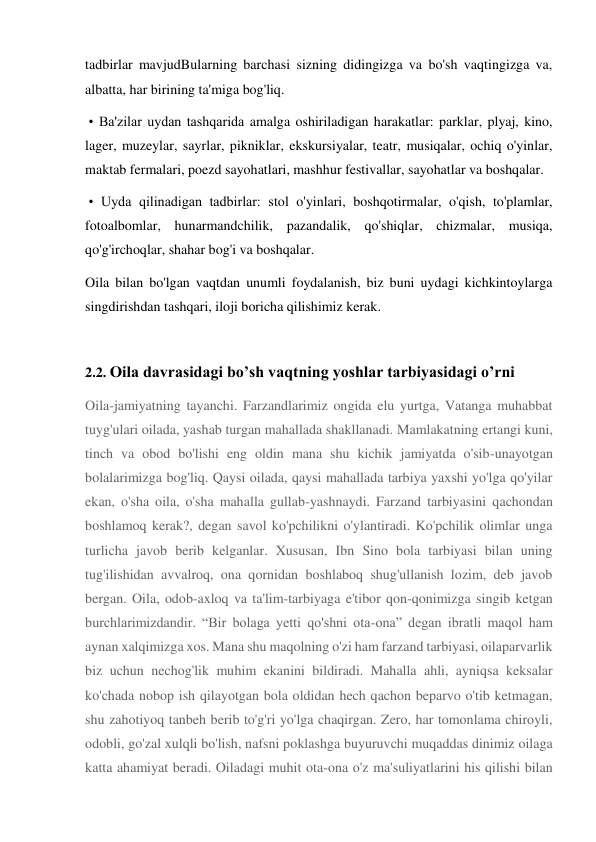 tadbirlar mavjudBularning barchasi sizning didingizga va bo'sh vaqtingizga va, 
albatta, har birining ta'miga bog'liq. 
 • Ba'zilar uydan tashqarida amalga oshiriladigan harakatlar: parklar, plyaj, kino, 
lager, muzeylar, sayrlar, pikniklar, ekskursiyalar, teatr, musiqalar, ochiq o'yinlar, 
maktab fermalari, poezd sayohatlari, mashhur festivallar, sayohatlar va boshqalar. 
 • Uyda qilinadigan tadbirlar: stol o'yinlari, boshqotirmalar, o'qish, to'plamlar, 
fotoalbomlar, hunarmandchilik, pazandalik, qo'shiqlar, chizmalar, musiqa, 
qo'g'irchoqlar, shahar bog'i va boshqalar. 
Oila bilan bo'lgan vaqtdan unumli foydalanish, biz buni uydagi kichkintoylarga 
singdirishdan tashqari, iloji boricha qilishimiz kerak. 
 
2.2. Oila davrasidagi bo’sh vaqtning yoshlar tarbiyasidagi o’rni 
Oila-jamiyatning tayanchi. Farzandlarimiz ongida elu yurtga, Vatanga muhabbat 
tuyg'ulari oilada, yashab turgan mahallada shakllanadi. Mamlakatning ertangi kuni, 
tinch va obod bo'lishi eng oldin mana shu kichik jamiyatda o'sib-unayotgan 
bolalarimizga bog'liq. Qaysi oilada, qaysi mahallada tarbiya yaxshi yo'lga qo'yilar 
ekan, o'sha oila, o'sha mahalla gullab-yashnaydi. Farzand tarbiyasini qachondan 
boshlamoq kerak?, degan savol ko'pchilikni o'ylantiradi. Ko'pchilik olimlar unga 
turlicha javob berib kelganlar. Xususan, Ibn Sino bola tarbiyasi bilan uning 
tug'ilishidan avvalroq, ona qornidan boshlaboq shug'ullanish lozim, deb javob 
bergan. Oila, odob-axloq va ta'lim-tarbiyaga e'tibor qon-qonimizga singib ketgan 
burchlarimizdandir. “Bir bolaga yetti qo'shni ota-ona” degan ibratli maqol ham 
aynan xalqimizga xos. Mana shu maqolning o'zi ham farzand tarbiyasi, oilaparvarlik 
biz uchun nechog'lik muhim ekanini bildiradi. Mahalla ahli, ayniqsa keksalar 
ko'chada nobop ish qilayotgan bola oldidan hech qachon beparvo o'tib ketmagan, 
shu zahotiyoq tanbeh berib to'g'ri yo'lga chaqirgan. Zero, har tomonlama chiroyli, 
odobli, go'zal xulqli bo'lish, nafsni poklashga buyuruvchi muqaddas dinimiz oilaga 
katta ahamiyat beradi. Oiladagi muhit ota-ona o'z ma'suliyatlarini his qilishi bilan 
