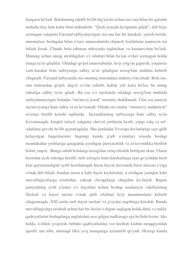 barqaror bo'ladi. Bolalarning odobli bo'lib ulg'ayishi uchun ota-ona bilan bir qatorda 
mahalla-kuy ham katta ibrat maktabidir. “Qush uyasida ko'rganini qiladi”, deb bejiz 
aytmagan xalqimiz.Farzand tarbiyalayotgan ota-ona har bir harakati, yurish turishi, 
muomalasi, boshqalar bilan o'zaro munosabatida olijanob fazilatlarni namoyon eta 
bilishi kerak. Chunki bola tabiatan nihoyatda taqlidchan va kuzatuvchan bo'ladi. 
Shuning uchun uning atrofdagilari o'z odatlari bilan ba'zan o'zlari sezmagan holda 
ularga ta'sir qiladilar. Oiladagi qo'pol munosabatlar, ko'p yolg'on gapirish, yoqimsiz 
xatti-harakat bola tarbiyasiga salbiy ta'sir qiladigan nosog'lom muhitni keltirib 
chiqaradi. Farzand tarbiyasida ota-onaning muomalasi muhim o'rin tutadi. Bola ota-
ona tomonidan qo'pol, dag'al so'zlar eshitib, kaltak yeb katta bo'lsa, bu uning 
tabiatiga salbiy ta'sir qiladi. Bu esa o'z navbatida oiladagi nosog'lom muhitda 
tarbiyalanayotgan boladan “ma'naviy kasal” insonlar shakllanadi. Ular esa jamiyat 
ma'naviyatiga ham salbiy ta'sir ko'rsatadi. Oilada ota-onalar “ommaviy madaniyat” 
ta'siriga berilib ketishi oqibatida  farzandlarning tarbiyasiga ham salbiy ta'sir 
ko'rsatmoqda. Istiqlol tufayli xalqimiz chet-el yurtlarini kezib, yangi xalq va urf-
odatlarni guvohi bo'lib qaytmoqdalar. Shu jumladan Yevropa davlatlariga sayr qilib 
kelayotgan fuqarolarimiz bugungi kunda g'arb o'smirlari orasida boshqa 
mamlakatlar yoshlariga qaraganda uyushgan jinoyatchilik va zo'ravonlikka berilish 
holati yuqori.  Bunga sabab bolalarga keragidan ortiq erkinlik berilgani ekan. Ularni 
hozirdan aysh-ishratga berilib, turli axloqsiz hatti-harakatlarga ruju qo'yishdan hech 
kim qaytarmasligini aytib berishmoqda Inson hayoti davomida biror shaxsni o'ziga 
o'rnak deb biladi, bundan inson u kabi hayot kechirishni, u erishgan yutuqlar kabi 
muvaffaqiyatlarga erishishni, yuksak cho'qqilarga chiqishni ko'zlaydi. Bugun 
jamiyatning yosh a'zolari o'z hayotlari uchun boshqa madaniyat vakillarining 
fikrlash va hayot tarzini o'rnak qilib olishlari ko'p muammolarni keltirib 
chiqarmoqda. XXI asrda turli hayot tarzlari va g'oyalar raqobatga kirishdi. Bunda 
muvaffaqiyatga erishish uchun har bir davlat o'zligini saqlagan holda diniy va milliy 
qadriyatlarini boshqalarga anglatishni asos qilgan mafkuraga ega bo'lishi lozim. Aks 
holda, o'zlikni yo'qotish, bebaho qadriyatlardan voz kechish kishini taraqqiyotdan 
ajratib, uni tobe, mustaqil fikri yo'q manqurtga aylantirib qo'yadi. Hozirgi kunda 
