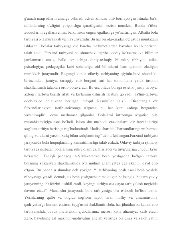 g'arazli maqsadlarni amalga oshirish uchun zimdan olib borilayotgan fitnalar ba'zi 
millatlarning o'zligini yo'qotishga qaratilganini sezish mumkin. Bunda e'tibor 
xududlarini egallash emas, balki inson ongini egallashga yo'naltirilgan. Albatta bola 
tarbiyasi o'ta murakkab va ma'suliyatlidir.Bu har bir ota-onadan o'z ustida muntazam 
ishlashni, bolalar tarbiyasiga oid barcha ma'lumotlardan baxobar bo'lib borishni 
talab etadi. Farzand tarbiyasi bu shunchaki tajriba, oddiy ko'rsatma va bilimlar 
jamlanmasi emas, balki o'z ichiga diniy-axloqiy bilimlar, tibbiyot, etika, 
psixologiya, pedagogika kabi sohalariga oid bilimlarni ham qamrab oladigan 
murakkab jarayondir. Bugungi kunda oilaviy tarbiyaning qiyinlashuvi shundaki, 
birinchidan, jamiyat taraqqiy etib borgani sari har tomonlama yetuk insonni 
shakllantirish talablari ortib boraveradi. Bu esa oilada bolaga estetik, jinsiy tarbiya, 
axloqiy tarbiya berish sifati va ko'lamini oshirish talabini qo'yadi. Ta'lim-tarbiya, 
odob-axloq bolalikdan berilgani ma'qul. Rasululloh (a.s.): “Birontangiz o'z 
farzandlaringizni tartib-intizomga o'rgatsa, bu har kuni sadaqa bergandan 
yaxshiroqdir”, deya marhamat qilganlar. Bolalarni intizomga o'rgatish oila 
mustahkamligiga asos bo'ladi. Islom shu ma'noda ota-onalarni o'z farzandlariga 
sog'lom tarbiya berishga rag'batlantiradi. Hadisi sharifda “Farzandlaringizni hurmat 
qiling va ularni yaxshi xulq bilan xulqlantiring” deb ta'kidlangan.Farzand tarbiyasi 
jarayonida bola huquqlarining kamsitilmasligi talab etiladi. Oilaviy tarbiya ijtimoiy 
tarbiyaga nisbatan bolalarning ruhiy olamiga, hissiyoti va tuyg'ulariga chuqur ta'sir 
ko'rsatadi. Taniqli pedagog A.S.Makarenko besh yoshgacha bo'lgan tarbiya 
bolaning shaxsiyati shakllanishida o'ta muhim ahamiyatga ega ekanini qayd etib 
o'tgan. Bu haqda u shunday deb yozgan: “...tarbiyaning bosh asosi besh yoshda 
nihoyasiga yetadi, demak, siz besh yoshgacha nima qilgan bo'lsangiz, bu tarbiyaviy 
jarayonning 90 foizini tashkil etadi, keyingi tarbiya esa qayta tarbiyalash negizida 
davom etadi”. Mana shu jarayonda bola tarbiyasiga o'ta e'tiborli bo'lish lozim. 
Yoshlarning qalbi va ongida sog'lom hayot tarzi, milliy va umuminsoniy 
qadriyatlarga hurmat-ehtirom tuyg'usini shakllantirishda, har jihatdan barkamol etib 
tarbiyalashda buyuk mutafakkir ajdodlarimiz merosi katta ahamiyat kasb etadi. 
Zero, hayotning asl mazmun-mohiyatini anglab yetishga o'z umri va salohiyatini 
