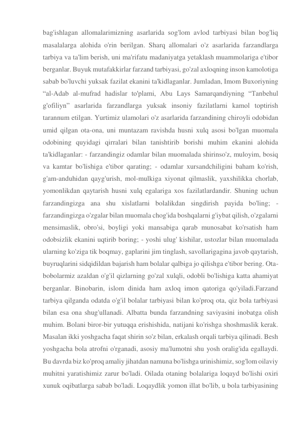 bag'ishlagan allomalarimizning asarlarida sog'lom avlod tarbiyasi bilan bog'liq 
masalalarga alohida o'rin berilgan. Sharq allomalari o'z asarlarida farzandlarga 
tarbiya va ta'lim berish, uni ma'rifatu madaniyatga yetaklash muammolariga e'tibor 
berganlar. Buyuk mutafakkirlar farzand tarbiyasi, go'zal axloqning inson kamolotiga 
sabab bo'luvchi yuksak fazilat ekanini ta'kidlaganlar. Jumladan, Imom Buxoriyning 
“al-Adab al-mufrad hadislar to'plami, Abu Lays Samarqandiyning “Tanbehul 
g'ofiliyn” asarlarida farzandlarga yuksak insoniy fazilatlarni kamol toptirish 
tarannum etilgan. Yurtimiz ulamolari o'z asarlarida farzandining chiroyli odobidan 
umid qilgan ota-ona, uni muntazam ravishda husni xulq asosi bo'lgan muomala 
odobining quyidagi qirralari bilan tanishtirib borishi muhim ekanini alohida 
ta'kidlaganlar: - farzandingiz odamlar bilan muomalada shirinso'z, muloyim, bosiq 
va kamtar bo'lishiga e'tibor qarating; - odamlar xursandchiligini baham ko'rish, 
g'am-anduhidan qayg'urish, mol-mulkiga xiyonat qilmaslik, yaxshilikka chorlab, 
yomonlikdan qaytarish husni xulq egalariga xos fazilatlardandir. Shuning uchun 
farzandingizga ana shu xislatlarni bolalikdan singdirish payida bo'ling; - 
farzandingizga o'zgalar bilan muomala chog'ida boshqalarni g'iybat qilish, o'zgalarni 
mensimaslik, obro'si, boyligi yoki mansabiga qarab munosabat ko'rsatish ham 
odobsizlik ekanini uqtirib boring; - yoshi ulug' kishilar, ustozlar bilan muomalada 
ularning ko'ziga tik boqmay, gaplarini jim tinglash, savollarigagina javob qaytarish, 
buyruqlarini sidqidildan bajarish ham bolalar qalbiga jo qilishga e'tibor bering. Ota-
bobolarmiz azaldan o'g'il qizlarning go'zal xulqli, odobli bo'lishiga katta ahamiyat 
berganlar. Binobarin, islom dinida ham axloq imon qatoriga qo'yiladi.Farzand 
tarbiya qilganda odatda o'g'il bolalar tarbiyasi bilan ko'proq ota, qiz bola tarbiyasi 
bilan esa ona shug'ullanadi. Albatta bunda farzandning saviyasini inobatga olish 
muhim. Bolani biror-bir yutuqqa erishishida, natijani ko'rishga shoshmaslik kerak. 
Masalan ikki yoshgacha faqat shirin so'z bilan, erkalash orqali tarbiya qilinadi. Besh 
yoshgacha bola atrofni o'rganadi, asosiy ma'lumotni shu yosh oralig'ida egallaydi. 
Bu davrda biz ko'proq amaliy jihatdan namuna bo'lishga urinishimiz, sog'lom oilaviy 
muhitni yaratishimiz zarur bo'ladi. Oilada otaning bolalariga loqayd bo'lishi oxiri 
xunuk oqibatlarga sabab bo'ladi. Loqaydlik yomon illat bo'lib, u bola tarbiyasining 

