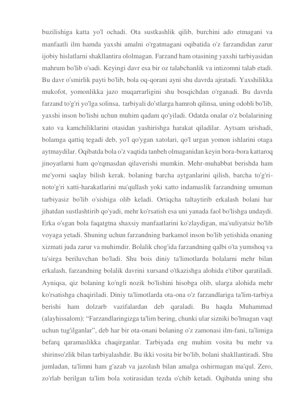 buzilishiga katta yo'l ochadi. Ota sustkashlik qilib, burchini ado etmagani va 
manfaatli ilm hamda yaxshi amalni o'rgatmagani oqibatida o'z farzandidan zarur 
ijobiy hislatlarni shakllantira ololmagan. Farzand ham otasining yaxshi tarbiyasidan 
mahrum bo'lib o'sadi. Keyingi davr esa bir oz talabchanlik va intizomni talab etadi. 
Bu davr o'smirlik payti bo'lib, bola oq-qorani ayni shu davrda ajratadi. Yaxshilikka 
mukofot, yomonlikka jazo muqarrarligini shu bosqichdan o'rganadi. Bu davrda 
farzand to'g'ri yo'lga solinsa,  tarbiyali do'stlarga hamroh qilinsa, uning odobli bo'lib, 
yaxshi inson bo'lishi uchun muhim qadam qo'yiladi. Odatda onalar o'z bolalarining 
xato va kamchiliklarini otasidan yashirishga harakat qiladilar. Aytsam urishadi, 
bolamga qattiq tegadi deb, yo'l qo'ygan xatolari, qo'l urgan yomon ishlarini otaga 
aytmaydilar. Oqibatda bola o'z vaqtida tanbeh olmaganidan keyin bora-bora kattaroq 
jinoyatlarni ham qo'rqmasdan qilaverishi mumkin. Mehr-muhabbat berishda ham 
me'yorni saqlay bilish kerak. bolaning barcha aytganlarini qilish, barcha to'g'ri-
noto'g'ri xatti-harakatlarini ma'qullash yoki xatto indamaslik farzandning umuman 
tarbiyasiz bo'lib o'sishiga olib keladi. Ortiqcha taltaytirib erkalash bolani har 
jihatdan sustlashtirib qo'yadi, mehr ko'rsatish esa uni yanada faol bo'lishga undaydi. 
Erka o'sgan bola faqatgtna shaxsiy manfaatlarini ko'zlaydigan, ma'suliyatsiz bo'lib 
voyaga yetadi. Shuning uchun farzandning barkamol inson bo'lib yetishida onaning 
xizmati juda zarur va muhimdir. Bolalik chog'ida farzandning qalbi o'ta yumshoq va 
ta'sirga beriluvchan bo'ladi. Shu bois diniy ta'limotlarda bolalarni mehr bilan 
erkalash, farzandning bolalik davrini xursand o'tkazishga alohida e'tibor qaratiladi. 
Ayniqsa, qiz bolaning ko'ngli nozik bo'lishini hisobga olib, ularga alohida mehr 
ko'rsatishga chaqiriladi. Diniy ta'limotlarda ota-ona o'z farzandlariga ta'lim-tarbiya 
berishi ham dolzarb vazifalardan deb qaraladi. Bu haqda Muhammad 
(alayhissalom): “Farzandlaringizga ta'lim bering, chunki ular sizniki bo'lmagan vaqt 
uchun tug'ilganlar”, deb har bir ota-onani bolaning o'z zamonasi ilm-fani, ta'limiga 
befarq qaramaslikka chaqirganlar. Tarbiyada eng muhim vosita bu mehr va 
shirinso'zlik bilan tarbiyalashdir. Bu ikki vosita bir bo'lib, bolani shakllantiradi. Shu 
jumladan, ta'limni ham g'azab va jazolash bilan amalga oshirmagan ma'qul. Zero, 
zo'rlab berilgan ta'lim bola xotirasidan tezda o'chib ketadi. Oqibatda uning shu 
