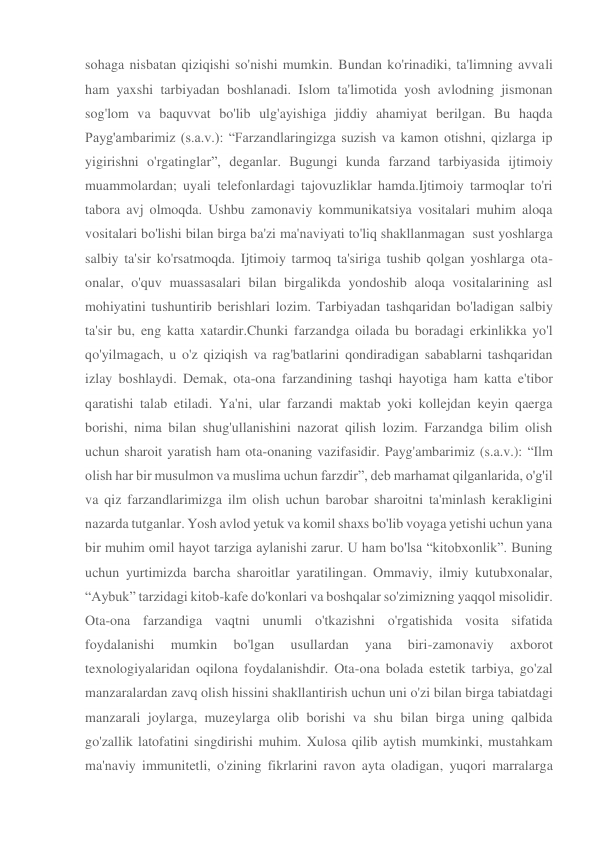 sohaga nisbatan qiziqishi so'nishi mumkin. Bundan ko'rinadiki, ta'limning avvali 
ham yaxshi tarbiyadan boshlanadi. Islom ta'limotida yosh avlodning jismonan 
sog'lom va baquvvat bo'lib ulg'ayishiga jiddiy ahamiyat berilgan. Bu haqda 
Payg'ambarimiz (s.a.v.): “Farzandlaringizga suzish va kamon otishni, qizlarga ip 
yigirishni o'rgatinglar”, deganlar. Bugungi kunda farzand tarbiyasida ijtimoiy 
muammolardan; uyali telefonlardagi tajovuzliklar hamda.Ijtimoiy tarmoqlar to'ri 
tabora avj olmoqda. Ushbu zamonaviy kommunikatsiya vositalari muhim aloqa 
vositalari bo'lishi bilan birga ba'zi ma'naviyati to'liq shakllanmagan  sust yoshlarga 
salbiy ta'sir ko'rsatmoqda. Ijtimoiy tarmoq ta'siriga tushib qolgan yoshlarga ota-
onalar, o'quv muassasalari bilan birgalikda yondoshib aloqa vositalarining asl 
mohiyatini tushuntirib berishlari lozim. Tarbiyadan tashqaridan bo'ladigan salbiy 
ta'sir bu, eng katta xatardir.Chunki farzandga oilada bu boradagi erkinlikka yo'l 
qo'yilmagach, u o'z qiziqish va rag'batlarini qondiradigan sabablarni tashqaridan 
izlay boshlaydi. Demak, ota-ona farzandining tashqi hayotiga ham katta e'tibor 
qaratishi talab etiladi. Ya'ni, ular farzandi maktab yoki kollejdan keyin qaerga 
borishi, nima bilan shug'ullanishini nazorat qilish lozim. Farzandga bilim olish 
uchun sharoit yaratish ham ota-onaning vazifasidir. Payg'ambarimiz (s.a.v.): “Ilm 
olish har bir musulmon va muslima uchun farzdir”, deb marhamat qilganlarida, o'g'il 
va qiz farzandlarimizga ilm olish uchun barobar sharoitni ta'minlash kerakligini 
nazarda tutganlar. Yosh avlod yetuk va komil shaxs bo'lib voyaga yetishi uchun yana 
bir muhim omil hayot tarziga aylanishi zarur. U ham bo'lsa “kitobxonlik”. Buning 
uchun yurtimizda barcha sharoitlar yaratilingan. Ommaviy, ilmiy kutubxonalar, 
“Aybuk” tarzidagi kitob-kafe do'konlari va boshqalar so'zimizning yaqqol misolidir. 
Ota-ona farzandiga vaqtni unumli o'tkazishni o'rgatishida vosita sifatida 
foydalanishi 
mumkin 
bo'lgan 
usullardan 
yana 
biri-zamonaviy 
axborot 
texnologiyalaridan oqilona foydalanishdir. Ota-ona bolada estetik tarbiya, go'zal 
manzaralardan zavq olish hissini shakllantirish uchun uni o'zi bilan birga tabiatdagi 
manzarali joylarga, muzeylarga olib borishi va shu bilan birga uning qalbida 
go'zallik latofatini singdirishi muhim. Xulosa qilib aytish mumkinki, mustahkam 
ma'naviy immunitetli, o'zining fikrlarini ravon ayta oladigan, yuqori marralarga 
