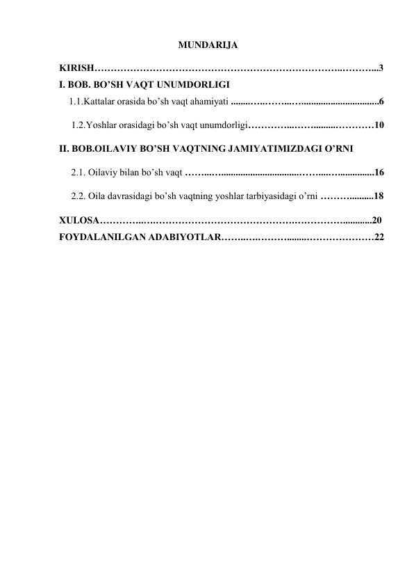                                                  MUNDARIJA 
KIRISH…………………………………………………………………..………...3           
I. BOB. BO’SH VAQT UNUMDORLIGI 
    1.1.Kattalar orasida bo’sh vaqt ahamiyati ........…..……...…................................6 
     1.2.Yoshlar orasidagi bo’sh vaqt unumdorligi…………...…….........…………10 
II. BOB.OILAVIY BO’SH VAQTNING JAMIYATIMIZDAGI O’RNI 
     2.1. Oilaviy bilan bo’sh vaqt ……...…................................……....…...............16 
     2.2. Oila davrasidagi bo’sh vaqtning yoshlar tarbiyasidagi o’rni ………..........18 
XULOSA…………..….…………………………………….……………............20
FOYDALANILGAN ADABIYOTLAR……..….………........…………………22 
 
 
 
 
 
                                     
                               
 
 
 
                        
 
