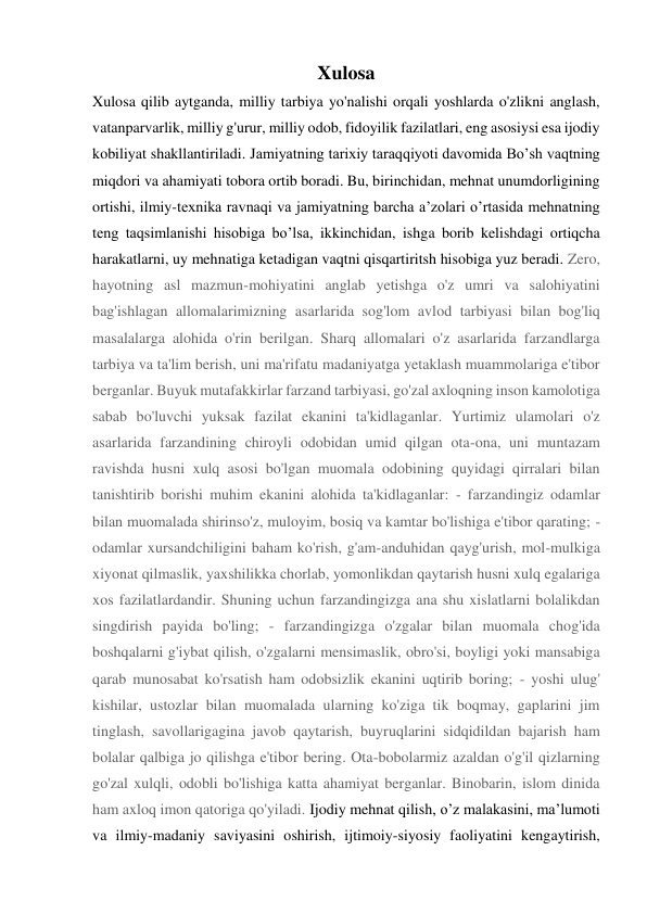 Xulosa 
Xulosa qilib aytganda, milliy tarbiya yo'nalishi orqali yoshlarda o'zlikni anglash, 
vatanparvarlik, milliy g'urur, milliy odob, fidoyilik fazilatlari, eng asosiysi esa ijodiy 
kobiliyat shakllantiriladi. Jamiyatning tarixiy taraqqiyoti davomida Bo’sh vaqtning 
miqdori va ahamiyati tobora ortib boradi. Bu, birinchidan, mehnat unumdorligining 
ortishi, ilmiy-texnika ravnaqi va jamiyatning barcha a’zolari o’rtasida mehnatning 
teng taqsimlanishi hisobiga bo’lsa, ikkinchidan, ishga borib kelishdagi ortiqcha 
harakatlarni, uy mehnatiga ketadigan vaqtni qisqartiritsh hisobiga yuz beradi. Zero, 
hayotning asl mazmun-mohiyatini anglab yetishga o'z umri va salohiyatini 
bag'ishlagan allomalarimizning asarlarida sog'lom avlod tarbiyasi bilan bog'liq 
masalalarga alohida o'rin berilgan. Sharq allomalari o'z asarlarida farzandlarga 
tarbiya va ta'lim berish, uni ma'rifatu madaniyatga yetaklash muammolariga e'tibor 
berganlar. Buyuk mutafakkirlar farzand tarbiyasi, go'zal axloqning inson kamolotiga 
sabab bo'luvchi yuksak fazilat ekanini ta'kidlaganlar. Yurtimiz ulamolari o'z 
asarlarida farzandining chiroyli odobidan umid qilgan ota-ona, uni muntazam 
ravishda husni xulq asosi bo'lgan muomala odobining quyidagi qirralari bilan 
tanishtirib borishi muhim ekanini alohida ta'kidlaganlar: - farzandingiz odamlar 
bilan muomalada shirinso'z, muloyim, bosiq va kamtar bo'lishiga e'tibor qarating; - 
odamlar xursandchiligini baham ko'rish, g'am-anduhidan qayg'urish, mol-mulkiga 
xiyonat qilmaslik, yaxshilikka chorlab, yomonlikdan qaytarish husni xulq egalariga 
xos fazilatlardandir. Shuning uchun farzandingizga ana shu xislatlarni bolalikdan 
singdirish payida bo'ling; - farzandingizga o'zgalar bilan muomala chog'ida 
boshqalarni g'iybat qilish, o'zgalarni mensimaslik, obro'si, boyligi yoki mansabiga 
qarab munosabat ko'rsatish ham odobsizlik ekanini uqtirib boring; - yoshi ulug' 
kishilar, ustozlar bilan muomalada ularning ko'ziga tik boqmay, gaplarini jim 
tinglash, savollarigagina javob qaytarish, buyruqlarini sidqidildan bajarish ham 
bolalar qalbiga jo qilishga e'tibor bering. Ota-bobolarmiz azaldan o'g'il qizlarning 
go'zal xulqli, odobli bo'lishiga katta ahamiyat berganlar. Binobarin, islom dinida 
ham axloq imon qatoriga qo'yiladi. Ijodiy mehnat qilish, o’z malakasini, ma’lumoti 
va ilmiy-madaniy saviyasini oshirish, ijtimoiy-siyosiy faoliyatini kengaytirish, 
