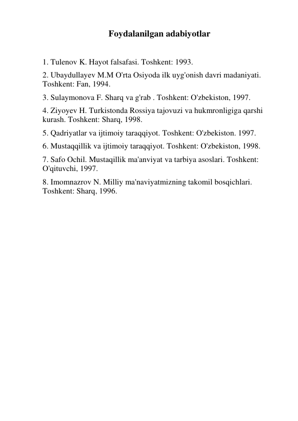 Foydalanilgan adabiyotlar 
 
1. Tulenov K. Hayot falsafasi. Toshkent: 1993. 
2. Ubaydullayev M.M O'rta Osiyoda ilk uyg'onish davri madaniyati. 
Toshkent: Fan, 1994. 
3. Sulaymonova F. Sharq va g'rab . Toshkent: O'zbekiston, 1997. 
4. Ziyoyev H. Turkistonda Rossiya tajovuzi va hukmronligiga qarshi 
kurash. Toshkent: Sharq, 1998. 
5. Qadriyatlar va ijtimoiy taraqqiyot. Toshkent: O'zbekiston. 1997. 
6. Mustaqqillik va ijtimoiy taraqqiyot. Toshkent: O'zbekiston, 1998. 
7. Safo Ochil. Mustaqillik ma'anviyat va tarbiya asoslari. Toshkent: 
O'qituvchi, 1997. 
8. Imomnazrov N. Milliy ma'naviyatmizning takomil bosqichlari. 
Toshkent: Sharq, 1996. 
 
