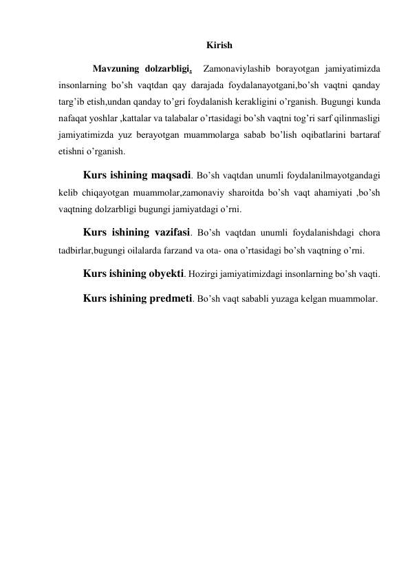 Kirish 
  Mavzuning dolzarbligi.  Zamonaviylashib borayotgan jamiyatimizda 
insonlarning bo’sh vaqtdan qay darajada foydalanayotgani,bo’sh vaqtni qanday 
targ’ib etish,undan qanday to’gri foydalanish kerakligini o’rganish. Bugungi kunda 
nafaqat yoshlar ,kattalar va talabalar o’rtasidagi bo’sh vaqtni tog’ri sarf qilinmasligi 
jamiyatimizda yuz berayotgan muammolarga sabab bo’lish oqibatlarini bartaraf 
etishni o’rganish.  
Kurs ishining maqsadi. Bo’sh vaqtdan unumli foydalanilmayotgandagi 
kelib chiqayotgan muammolar,zamonaviy sharoitda bo’sh vaqt ahamiyati ,bo’sh 
vaqtning dolzarbligi bugungi jamiyatdagi o’rni. 
Kurs ishining vazifasi. Bo’sh vaqtdan unumli foydalanishdagi chora 
tadbirlar,bugungi oilalarda farzand va ota- ona o’rtasidagi bo’sh vaqtning o’rni. 
Kurs ishining obyekti. Hozirgi jamiyatimizdagi insonlarning bo’sh vaqti. 
Kurs ishining predmeti. Bo’sh vaqt sababli yuzaga kelgan muammolar. 
 
 
 
 
 
 
 
 
 
 
