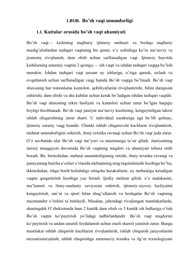 1.BOB.  Bo’sh vaqt unumdorligi 
         1.1. Kattalar orasida bo’sh vaqt ahamiyati 
Bo’sh vaqt— kishining majburiy ijtimoiy mehnati va boshqa majburiy 
mashg’ulotlardan tashqari vaqtining bir qismi; o’z xohishiga ko’ra ma’naviy va 
jismoniy rivojlanish, dam olish uchun sarflanadigan vaqt. Ijtimoiy hayotda 
kishilarning umumiy vaqtini 2 qismga — ish vaqti va ishdan tashqari vaqtga bo’lish 
mumkin. Ishdan tashqari vaqt asosan uy ishlariga, o’ziga qarash, uxlash va 
ovqatlanish uchun sarflanadigan vaqg hamda Bo’sh vaqtga bo’linadi. Bo’sh vaqt 
shaxsning har tomonlama kamoloti, qobiliyatlarini rivojlantirishi, bilim darajasini 
oshirishi, dam olishi va shu kabilar uchun kerak bo’ladigan ishdan tashqari vaqtdir. 
Bo’sh vaqt shaxsning erkin faoliyati va kamoloti uchun zarur bo’lgan haqiqiy 
boyligi hisoblanadi. Bo’sh vaqt jamiyat ma’naviy kuchining, kengaytirilgan takror 
ishlab chiqarishning zarur sharti. U individual xarakterga ega bo’lib qolmay, 
ijtimoiy zaruriy vaqg hamdir. Chunki ishlab chiqaruvchi kuchlarni rivojlantirish, 
mehnat unumdorligini oshirish, ilmiy texnika ravnaqi uchun Bo’sh vaqt juda zarur. 
O’z navbatida ular Bo’sh vaqt me’yori va mazmuniga ta’sir qiladi. Jamiyatning 
tarixiy taraqqiyoti davomida Bo’sh vaqtning miqdori va ahamiyati tobora ortib 
boradi. Bu, birinchidan, mehnat unumdorligining ortishi, ilmiy-texnika ravnaqi va 
jamiyatning barcha a’zolari o’rtasida mehnatning teng taqsimlanishi hisobiga bo’lsa, 
ikkinchidan, ishga borib kelishdagi ortiqcha harakatlarni, uy mehnatiga ketadigan 
vaqtni qisqartiritsh hisobiga yuz beradi. Ijodiy mehnat qilish, o’z malakasini, 
ma’lumoti va ilmiy-madaniy saviyasini oshirish, ijtimoiy-siyosiy faoliyatini 
kengaytirish, san’at va sport bilan shug’ullanish va boshqalar Bo’sh vaqtning 
mazmundor o’tishini ta’minlaydi. Masalan, jahondagi rivojlangan mamlakatlarda, 
shuningdek O’zbekistonda ham 2 kunlik dam olish va 5 kunlik ish haftasiga o’tish 
Bo’sh vaqtni ko’paytirish yo’lidagi tadbirlardandir. Bo’sh vaqt miqdorini 
ko’paytirish va undan unumli foydalanish uchun etarli sharoit yaratish zarur. Bunga 
mamlakat ishlab chiqarish kuchlarini rivojlantirish, ishlab chiqarish jarayonlarini 
mexanizatsiyalash, ishlab chiqarishga zamonaviy texnika va ilg’or texnologiyani 
