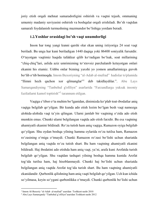 joriy etish orqali mehnat samaradorligini oshirish va vaqtni tejash, ommaning 
umumiy madaniy saviyasini oshirish va boshqalar orqali erishiladi. Bo’sh vaqtdan 
samarali foydalanish turmushning mazmundor bo’lishiga yordam beradi. 
1.2.Yoshlar orasidagi bo’sh vaqt unumdorligi  
Inson har tong yangi kunni qarshi olar ekan uning ixtiyoriga 24 soat vaqt 
beriladi. Bu unga har kuni beriladigan 1440 daqiqa yoki 86400 soniyalik fursatdir. 
Oʻtayotgan vaqtimiz haqida tafakkur qilib koʻradigan boʻlsak, soat millarining 
“chiq-chiq”lari, aslida aziz umrimizning toʻxtovsiz parchalanib ketayotgan onlari 
ekanini his etamiz. Ushbu onlar bizning yaxshi yo yomon amallarimizga guvoh 
boʻlib oʻtib bormoqda. Imom Buxoriyning “al-Adab al-mufrad”  hadislar to'plamida 
“Ilimni hech qachon xor qilmanglar”1 deb takidlaydilar.”, Abu Lays 
Samarqandiyning “Tanbehul g'ofiliyn” asarlarida “Farzandlarga yuksak insoniy 
fazilatlarni kamol toptirish”2 tarannum etilgan. 
Vaqtga eʼtibor oʻta muhim boʻlganidan, dinimizda koʻplab toat-ibodatlar aniq 
vaqtga belgilab qoʻyilgan. Bir kunda ado etish lozim boʻlgan besh vaqt namozga 
alohida-alohida vaqt taʼyin qilingan. Ularni jamlab bir vaqtning oʻzida ado etish 
mumkin emas. Chunki ularni belgilangan vaqtda ado etish farzdir. Bu esa vaqtning 
ahamiyatli ekanini bildiradi. Roʻza tutish ham aniq vaqtga, Ramazon oyiga belgilab 
qoʻyilgan. Shu oydan boshqa yilning hamma oylarida roʻza tutilsa ham, Ramazon 
roʻzasining oʻrniga oʻtmaydi. Chunki Ramazon roʻzasi boʻlishi uchun shariatda 
belgilangan aniq vaqtda roʻza tutish shart. Bu ham vaqtning ahamiyatli ekanini 
bildiradi. Haj ibodatini ado etishda ham aniq vaqt, yaʼni, arafa kuni Arofatda turish 
belgilab qoʻyilgan. Shu vaqtdan tashqari yilning boshqa hamma kunida Arofat 
togʻida turilsa ham, haj hisoblanmaydi. Chunki haj boʻlishi uchun shariatda 
belgilangan aniq vaqtda Arofat togʻida turish shart. Bu ham vaqtning ahamiyatli 
ekanidandir. Qurbonlik qilishning ham aniq vaqti belgilab qoʻyilgan. Uch kun ichida 
soʻyilmasa, keyin soʻygani qurbonlikka oʻtmaydi. Chunki qurbonlik boʻlishi uchun 
                                           
1 Imom Al-Buxoriy “al-Adab  al-mufrad” asaridan  Toshkent nashr 2010 
2 Abu Lays Samarqandy “Tanbehul g’ofiliyn”asaridan Toshkent nashr 2012 
