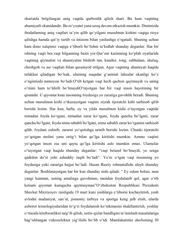 shariatda belgilangan aniq vaqtda qurbonlik qilish shart. Bu ham vaqtning 
ahamiyatli ekanidandir. Bu roʻyxatni yana uzoq davom etkazish mumkin. Dinimizda 
ibodatlarning aniq vaqtlari taʼyin qilib qoʻyilgani musulmon kishini vaqtga rioya 
qilishga hamda qatʼiy tartib va intizom bilan yashashga oʻrgatadi. Shuning uchun 
ham dono xalqimiz vaqtga eʼtiborli boʻlishni taʼkidlab shunday deganlar: Har bir 
ishning vaqti bor,vaqt bilganning baxti yor.Qurʼoni karimning koʻplab oyatlarida 
vaqtning qiymatini va ahamiyatini bildirib tun, kunduz, tong, subhidam, shafaq, 
choshgoh va asr vaqtlari bilan qasamyod etilgan. Agar vaqtning ahamiyati haqida 
tafakkur qiladigan boʻlsak, ularning naqadar gʻanimat lahzalar ekanligi koʻz 
oʻngimizda namoyon boʻladi:Oʻtib ketgan vaqt hech qachon qaytmaydi va uning 
oʻrnini ham toʻldirib boʻlmaydiOʻtayotgan har bir vaqt inson hayotining bir 
qismidir. U qiyomat kuni insonning foydasiga yo zarariga guvohlik beradi. Shuning 
uchun musulmon kishi oʻtkazayotgan vaqtini ziyrak tijoratchi kabi sarhisob qilib 
borishi lozim. Har kun, hafta, oy va yilda musulmon kishi oʻtayotgan vaqtida 
nimadan foyda koʻrgani, nimadan zarar koʻrgani, foyda qancha boʻlgani, zarar 
qancha boʻlgani, foyda nima sababli boʻlgani, nima sababli zarar koʻrganini sarhisob 
qilib, foydani oshirib, zararni yoʻqotishga urinib borishi lozim. Chunki tijoratchi 
yoʻqotgan molini yana ortigʻi bilan qoʻlga kiritishi mumkin. Ammo vaqtini 
yoʻqotgan inson esa uni qayta qoʻlga kiritishi aslo mumkin emas. Ulamolar 
oʻtayotgan vaqt haqida shunday deganlar: “vaqt betaraf boʻlmaydi, yo senga 
qadrdon doʻst yoki ashaddiy raqib boʻladi”. Yaʼni oʻtgan vaqt insonning yo 
foydasiga yoki zarariga hujjat boʻladi. Hasan Basriy rohmatullohi alayh shunday 
deganlar: Boshlanayotgan har bir kun shunday nido qiladi: “ Ey odam bolasi, men 
yangi kunman, sening amalinga guvohman, mendan foydalanib qol, agar oʻtib 
ketsam qiyomat kunigacha qaytmayman”Oʻzbekiston Respublikasi Prezidenti 
Shavkat Mirziyoyev raisligida 19 mart kuni yoshlarga eʼtiborni kuchaytirish, yosh 
avlodni madaniyat, sanʼat, jismoniy tarbiya va sportga keng jalb etish, ularda 
axborot texnologiyalaridan toʻgʻri foydalanish koʻnikmasini shakllantirish, yoshlar 
oʻrtasida kitobxonlikni targʻib qilish, xotin-qizlar bandligini taʼminlash masalalariga 
bagʻishlangan videoselektor yigʻilishi boʻlib oʻtdi. Mamlakatimiz aholisining 30 
