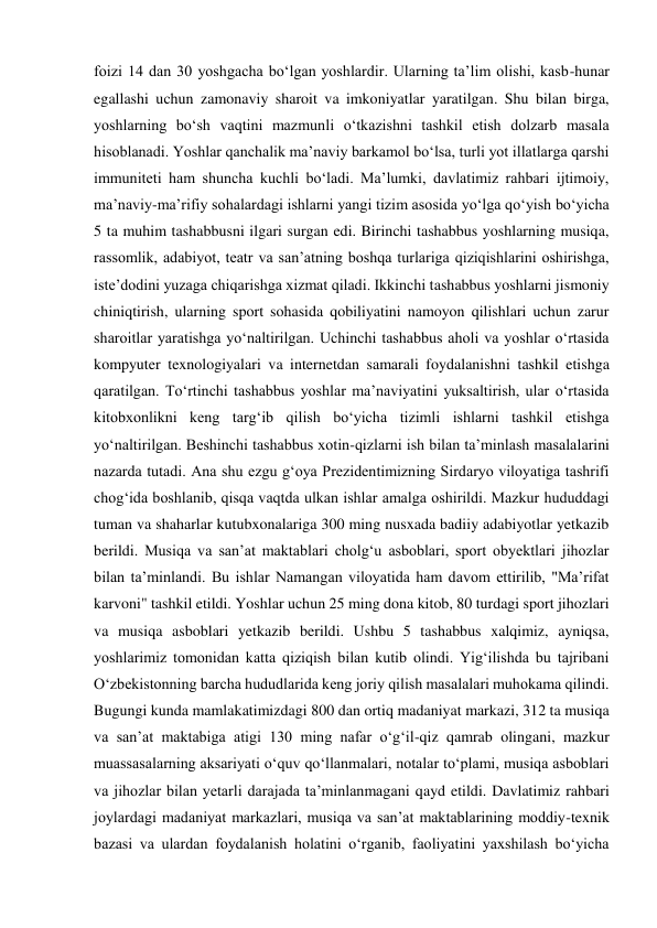 foizi 14 dan 30 yoshgacha boʻlgan yoshlardir. Ularning taʼlim olishi, kasb-hunar 
egallashi uchun zamonaviy sharoit va imkoniyatlar yaratilgan. Shu bilan birga, 
yoshlarning boʻsh vaqtini mazmunli oʻtkazishni tashkil etish dolzarb masala 
hisoblanadi. Yoshlar qanchalik maʼnaviy barkamol boʻlsa, turli yot illatlarga qarshi 
immuniteti ham shuncha kuchli boʻladi. Maʼlumki, davlatimiz rahbari ijtimoiy, 
maʼnaviy-maʼrifiy sohalardagi ishlarni yangi tizim asosida yoʻlga qoʻyish boʻyicha 
5 ta muhim tashabbusni ilgari surgan edi. Birinchi tashabbus yoshlarning musiqa, 
rassomlik, adabiyot, teatr va sanʼatning boshqa turlariga qiziqishlarini oshirishga, 
isteʼdodini yuzaga chiqarishga xizmat qiladi. Ikkinchi tashabbus yoshlarni jismoniy 
chiniqtirish, ularning sport sohasida qobiliyatini namoyon qilishlari uchun zarur 
sharoitlar yaratishga yoʻnaltirilgan. Uchinchi tashabbus aholi va yoshlar oʻrtasida 
kompyuter texnologiyalari va internetdan samarali foydalanishni tashkil etishga 
qaratilgan. Toʻrtinchi tashabbus yoshlar maʼnaviyatini yuksaltirish, ular oʻrtasida 
kitobxonlikni keng targʻib qilish boʻyicha tizimli ishlarni tashkil etishga 
yoʻnaltirilgan. Beshinchi tashabbus xotin-qizlarni ish bilan taʼminlash masalalarini 
nazarda tutadi. Ana shu ezgu gʻoya Prezidentimizning Sirdaryo viloyatiga tashrifi 
chogʻida boshlanib, qisqa vaqtda ulkan ishlar amalga oshirildi. Mazkur hududdagi 
tuman va shaharlar kutubxonalariga 300 ming nusxada badiiy adabiyotlar yetkazib 
berildi. Musiqa va sanʼat maktablari cholgʻu asboblari, sport obyektlari jihozlar 
bilan taʼminlandi. Bu ishlar Namangan viloyatida ham davom ettirilib, "Maʼrifat 
karvoni" tashkil etildi. Yoshlar uchun 25 ming dona kitob, 80 turdagi sport jihozlari 
va musiqa asboblari yetkazib berildi. Ushbu 5 tashabbus xalqimiz, ayniqsa, 
yoshlarimiz tomonidan katta qiziqish bilan kutib olindi. Yigʻilishda bu tajribani 
Oʻzbekistonning barcha hududlarida keng joriy qilish masalalari muhokama qilindi. 
Bugungi kunda mamlakatimizdagi 800 dan ortiq madaniyat markazi, 312 ta musiqa 
va sanʼat maktabiga atigi 130 ming nafar oʻgʻil-qiz qamrab olingani, mazkur 
muassasalarning aksariyati oʻquv qoʻllanmalari, notalar toʻplami, musiqa asboblari 
va jihozlar bilan yetarli darajada taʼminlanmagani qayd etildi. Davlatimiz rahbari 
joylardagi madaniyat markazlari, musiqa va sanʼat maktablarining moddiy-texnik 
bazasi va ulardan foydalanish holatini oʻrganib, faoliyatini yaxshilash boʻyicha 
