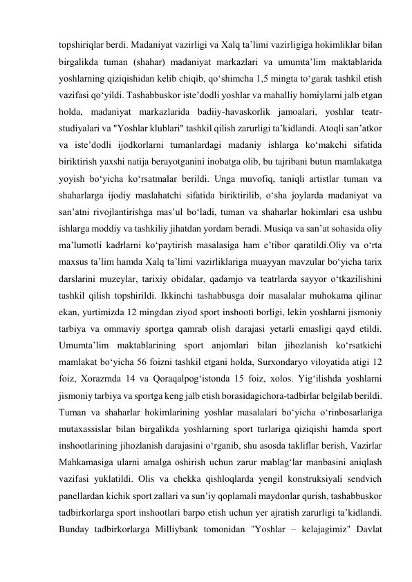 topshiriqlar berdi. Madaniyat vazirligi va Xalq taʼlimi vazirligiga hokimliklar bilan 
birgalikda tuman (shahar) madaniyat markazlari va umumtaʼlim maktablarida 
yoshlarning qiziqishidan kelib chiqib, qoʻshimcha 1,5 mingta toʻgarak tashkil etish 
vazifasi qoʻyildi. Tashabbuskor isteʼdodli yoshlar va mahalliy homiylarni jalb etgan 
holda, madaniyat markazlarida badiiy-havaskorlik jamoalari, yoshlar teatr-
studiyalari va "Yoshlar klublari" tashkil qilish zarurligi taʼkidlandi. Atoqli sanʼatkor 
va isteʼdodli ijodkorlarni tumanlardagi madaniy ishlarga koʻmakchi sifatida 
biriktirish yaxshi natija berayotganini inobatga olib, bu tajribani butun mamlakatga 
yoyish boʻyicha koʻrsatmalar berildi. Unga muvofiq, taniqli artistlar tuman va 
shaharlarga ijodiy maslahatchi sifatida biriktirilib, oʻsha joylarda madaniyat va 
sanʼatni rivojlantirishga masʼul boʻladi, tuman va shaharlar hokimlari esa ushbu 
ishlarga moddiy va tashkiliy jihatdan yordam beradi. Musiqa va sanʼat sohasida oliy 
maʼlumotli kadrlarni koʻpaytirish masalasiga ham eʼtibor qaratildi.Oliy va oʻrta 
maxsus taʼlim hamda Xalq taʼlimi vazirliklariga muayyan mavzular boʻyicha tarix 
darslarini muzeylar, tarixiy obidalar, qadamjo va teatrlarda sayyor oʻtkazilishini 
tashkil qilish topshirildi. Ikkinchi tashabbusga doir masalalar muhokama qilinar 
ekan, yurtimizda 12 mingdan ziyod sport inshooti borligi, lekin yoshlarni jismoniy 
tarbiya va ommaviy sportga qamrab olish darajasi yetarli emasligi qayd etildi. 
Umumtaʼlim maktablarining sport anjomlari bilan jihozlanish koʻrsatkichi 
mamlakat boʻyicha 56 foizni tashkil etgani holda, Surxondaryo viloyatida atigi 12 
foiz, Xorazmda 14 va Qoraqalpogʻistonda 15 foiz, xolos. Yigʻilishda yoshlarni 
jismoniy tarbiya va sportga keng jalb etish borasidagichora-tadbirlar belgilab berildi. 
Tuman va shaharlar hokimlarining yoshlar masalalari boʻyicha oʻrinbosarlariga 
mutaxassislar bilan birgalikda yoshlarning sport turlariga qiziqishi hamda sport 
inshootlarining jihozlanish darajasini oʻrganib, shu asosda takliflar berish, Vazirlar 
Mahkamasiga ularni amalga oshirish uchun zarur mablagʻlar manbasini aniqlash 
vazifasi yuklatildi. Olis va chekka qishloqlarda yengil konstruksiyali sendvich 
panellardan kichik sport zallari va sunʼiy qoplamali maydonlar qurish, tashabbuskor 
tadbirkorlarga sport inshootlari barpo etish uchun yer ajratish zarurligi taʼkidlandi. 
Bunday tadbirkorlarga Milliybank tomonidan "Yoshlar – kelajagimiz" Davlat 
