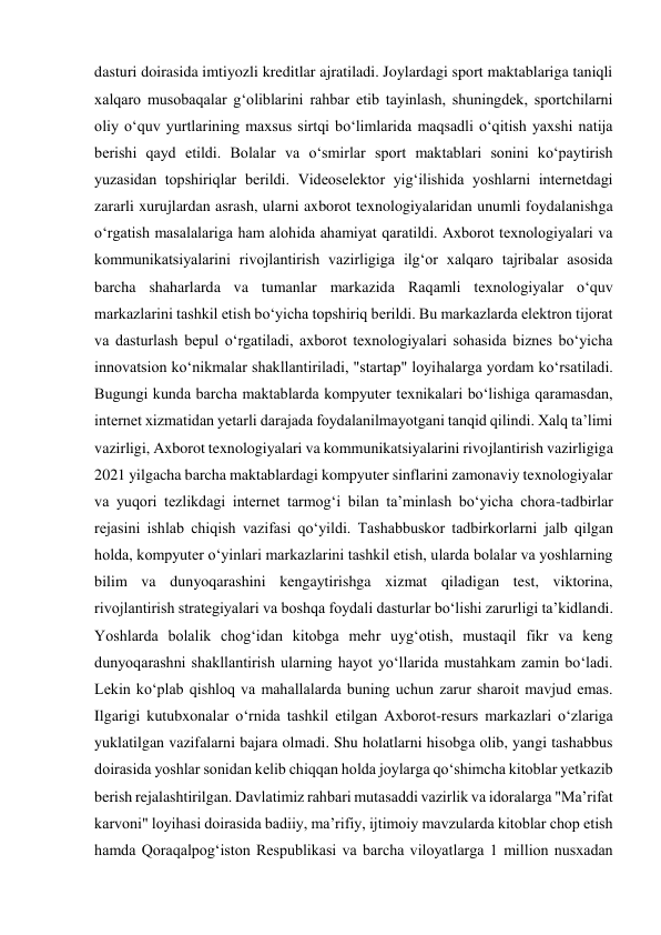 dasturi doirasida imtiyozli kreditlar ajratiladi. Joylardagi sport maktablariga taniqli 
xalqaro musobaqalar gʻoliblarini rahbar etib tayinlash, shuningdek, sportchilarni 
oliy oʻquv yurtlarining maxsus sirtqi boʻlimlarida maqsadli oʻqitish yaxshi natija 
berishi qayd etildi. Bolalar va oʻsmirlar sport maktablari sonini koʻpaytirish 
yuzasidan topshiriqlar berildi. Videoselektor yigʻilishida yoshlarni internetdagi 
zararli xurujlardan asrash, ularni axborot texnologiyalaridan unumli foydalanishga 
oʻrgatish masalalariga ham alohida ahamiyat qaratildi. Axborot texnologiyalari va 
kommunikatsiyalarini rivojlantirish vazirligiga ilgʻor xalqaro tajribalar asosida 
barcha shaharlarda va tumanlar markazida Raqamli texnologiyalar oʻquv 
markazlarini tashkil etish boʻyicha topshiriq berildi. Bu markazlarda elektron tijorat 
va dasturlash bepul oʻrgatiladi, axborot texnologiyalari sohasida biznes boʻyicha 
innovatsion koʻnikmalar shakllantiriladi, "startap" loyihalarga yordam koʻrsatiladi. 
Bugungi kunda barcha maktablarda kompyuter texnikalari boʻlishiga qaramasdan, 
internet xizmatidan yetarli darajada foydalanilmayotgani tanqid qilindi. Xalq taʼlimi 
vazirligi, Axborot texnologiyalari va kommunikatsiyalarini rivojlantirish vazirligiga 
2021 yilgacha barcha maktablardagi kompyuter sinflarini zamonaviy texnologiyalar 
va yuqori tezlikdagi internet tarmogʻi bilan taʼminlash boʻyicha chora-tadbirlar 
rejasini ishlab chiqish vazifasi qoʻyildi. Tashabbuskor tadbirkorlarni jalb qilgan 
holda, kompyuter oʻyinlari markazlarini tashkil etish, ularda bolalar va yoshlarning 
bilim va dunyoqarashini kengaytirishga xizmat qiladigan test, viktorina, 
rivojlantirish strategiyalari va boshqa foydali dasturlar boʻlishi zarurligi taʼkidlandi. 
Yoshlarda bolalik chogʻidan kitobga mehr uygʻotish, mustaqil fikr va keng 
dunyoqarashni shakllantirish ularning hayot yoʻllarida mustahkam zamin boʻladi. 
Lekin koʻplab qishloq va mahallalarda buning uchun zarur sharoit mavjud emas. 
Ilgarigi kutubxonalar oʻrnida tashkil etilgan Axborot-resurs markazlari oʻzlariga 
yuklatilgan vazifalarni bajara olmadi. Shu holatlarni hisobga olib, yangi tashabbus 
doirasida yoshlar sonidan kelib chiqqan holda joylarga qoʻshimcha kitoblar yetkazib 
berish rejalashtirilgan. Davlatimiz rahbari mutasaddi vazirlik va idoralarga "Maʼrifat 
karvoni" loyihasi doirasida badiiy, maʼrifiy, ijtimoiy mavzularda kitoblar chop etish 
hamda Qoraqalpogʻiston Respublikasi va barcha viloyatlarga 1 million nusxadan 
