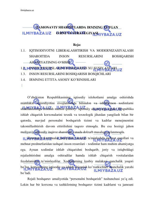 Ilmiybaza.uz 
 
 
 
ZAMONAVIY SHAROITLARDA IRMNING TUTGAN 
O‘RNI VA STRATEGIYASI 
 
Reja: 
1.1. IQTISODIYOTNI LIBERALASHTIRISH VA MODERNIZASIYALASH 
SHAROITIDA 
INSON 
RESURSLARINI 
BOSHQARISH 
AHAMIYATINING O‘SISHI 
1.2. INSON RESURSLARINI BOSHQARISH XU SUSIY ATLARI 
1.3. INSON RESURSLARINI BOSHQARISH BOSQICHLARI 
1.4. IRMNING ETTITA ASOSIY KO’RINISHLARI 
 
 
O’zbekiston Respublikasining iqtisodiy islohotlarni amalga oshirishda 
mamlakat iqtisodiyotini rivojlatirishda bilimdon va ishbilarmon xodimlarni 
shakllantirishga erishish muhim ijtimoiy- iqtisodiy ahamiyatga egadir. Respublika 
ishlab chiqarish korxonalarini texnik va texnologik jihatdan yangilash bilan bir 
qatorda, mavjud personalni boshqarish tizimi va kadrlar menejmentini 
takomillashtirish davom ettirilishini taqozo etmoqda. Bu esa hozirgi jahon 
moliyaviy-iqtisodiy inqiroz sharoitida yanada dolzarb masalaga aylanmoqda. 
Zamonaviy korxonalar faoliyatini samarali ta'minlashda mehnat qurollari va 
mehnat predmetlaridan tashqari inson resurslari - xodimlar ham muhim ahamiyatga 
ega. Aynan xodimlar ishlab chiqarishni boshqarib, joriy va istiqboldagi 
rejalashtirishni 
amalga 
oshiradilar 
hamda 
ishlab 
chiqarish 
vositalaridan 
foydalanishni ta’minlaydilar. Хоdimlarning kasbiy malakasi qanchalik yoqori 
bo’lsa, korxonaning iqtisodiy va ishlab chiqarish ko’rsatkichlari shunchalik yaxshi 
bo’ladi. 
Rejali boshqaruv amaliyotida “personalni boshqarish” tushunchasi yo’q edi. 
Lekin har bir korxona va tashkilotning boshqaruv tizimi kadrlarni va jamoani 
