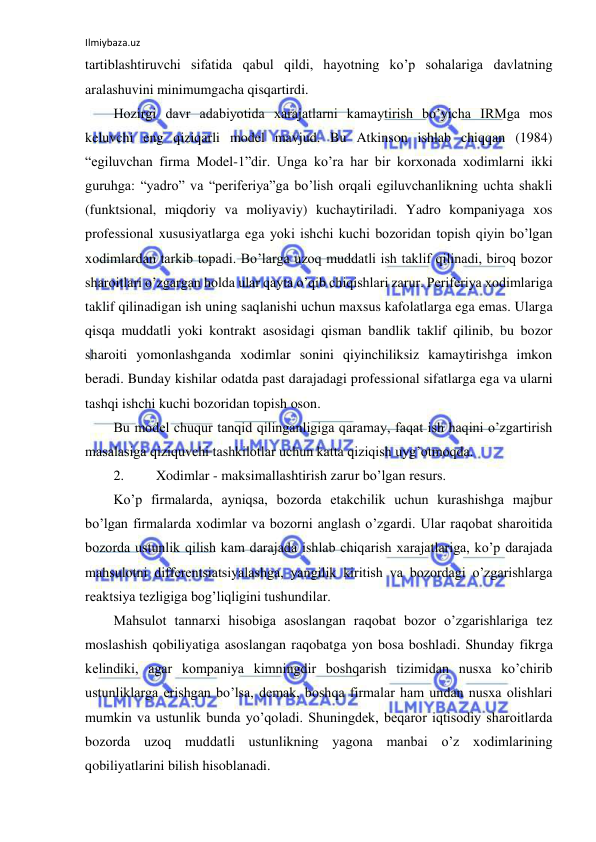 Ilmiybaza.uz 
 
tartiblashtiruvchi sifatida qabul qildi, hayotning ko’p sohalariga davlatning 
aralashuvini minimumgacha qisqartirdi. 
Hozirgi davr adabiyotida xarajatlarni kamaytirish bo’yicha IRMga mos 
keluvchi eng qiziqarli model mavjud. Bu Atkinson ishlab chiqqan (1984) 
“egiluvchan firma Model-1”dir. Unga ko’ra har bir korxonada xodimlarni ikki 
guruhga: “yadro” va “periferiya”ga bo’lish orqali egiluvchanlikning uchta shakli 
(funktsional, miqdoriy va moliyaviy) kuchaytiriladi. Yadro kompaniyaga xos 
professional xususiyatlarga ega yoki ishchi kuchi bozoridan topish qiyin bo’lgan 
xodimlardan tarkib topadi. Bo’larga uzoq muddatli ish taklif qilinadi, biroq bozor 
sharoitlari o’zgargan holda ular qayta o’qib chiqishlari zarur. Periferiya xodimlariga 
taklif qilinadigan ish uning saqlanishi uchun maxsus kafolatlarga ega emas. Ularga 
qisqa muddatli yoki kontrakt asosidagi qisman bandlik taklif qilinib, bu bozor 
sharoiti yomonlashganda xodimlar sonini qiyinchiliksiz kamaytirishga imkon 
beradi. Bunday kishilar odatda past darajadagi professional sifatlarga ega va ularni 
tashqi ishchi kuchi bozoridan topish oson. 
Bu model chuqur tanqid qilinganligiga qaramay, faqat ish haqini o’zgartirish 
masalasiga qiziquvchi tashkilotlar uchun katta qiziqish uyg’otmoqda. 
2. 
Xodimlar - maksimallashtirish zarur bo’lgan resurs. 
Ko’p firmalarda, ayniqsa, bozorda etakchilik uchun kurashishga majbur 
bo’lgan firmalarda xodimlar va bozorni anglash o’zgardi. Ular raqobat sharoitida 
bozorda ustunlik qilish kam darajada ishlab chiqarish xarajatlariga, ko’p darajada 
mahsulotni differentsiatsiyalashga, yangilik kiritish va bozordagi o’zgarishlarga 
reaktsiya tezligiga bog’liqligini tushundilar. 
Mahsulot tannarxi hisobiga asoslangan raqobat bozor o’zgarishlariga tez 
moslashish qobiliyatiga asoslangan raqobatga yon bosa boshladi. Shunday fikrga 
kelindiki, agar kompaniya kimningdir boshqarish tizimidan nusxa ko’chirib 
ustunliklarga erishgan bo’lsa, demak, boshqa firmalar ham undan nusxa olishlari 
mumkin va ustunlik bunda yo’qoladi. Shuningdek, beqaror iqtisodiy sharoitlarda 
bozorda uzoq muddatli ustunlikning yagona manbai o’z xodimlarining 
qobiliyatlarini bilish hisoblanadi. 
