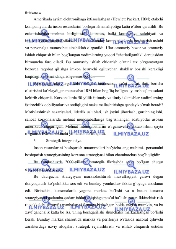 Ilmiybaza.uz 
 
Amerikada ayrim elektronikaga ixtisoslashgan (Hewlett Packart, IBM) etakchi 
kompaniyalarda inson resurslarini boshqarish amaliyotiga katta e'tibor qaratildi. Bu 
erda ishchilar mehnat birligi sifatida emas, balki kompaniya salohiyati va 
innovatsiyalar manbai sifatida qaraladi. Bunday kompaniyalarda boshqarish uslubi 
va personalga munosabat sinchiklab o’rganildi. Ular ommaviy bozor va ommaviy 
ishlab chiqarish bilan bog’langan xodimlarning yuqori “chetlatilganlik” darajasidan 
birmuncha farq qiladi. Bu ommaviy ishlab chiqarish o’rnini tez o’zgarayotgan 
bozorda raqobat qilishga imkon beruvchi egiluvchan shakllar bosishi kerakligi 
haqidagi xulosani chiqarishga asos bo’ldi. 
Personalga aktivlarga kabi bo’lgan munosabat, ya'ni ularni iloji boricha 
o’stirishni ko’zlaydigan munosabat IRM bilan bog’liq bo’lgan “yumshoq” masalani 
keltirib chiqardi. Korxonalarda 50 yillik ijtimoiy va ilmiy izlanishlar xodimlarning 
ixtirochilik qobiliyatlari va sodiqligini maksimallashtirishga qanday ko’mak beradi? 
Motivlashtirish nazariyalari, liderlik uslublari, ish joyini jihozlash, guruhning ishi, 
sanoat korxonalarida mehnat munosabatlariga bag’ishlangan adabiyotlar asosan 
amerikada chiqarilgan. Mehnat munosabatlarini o’rganuvchi maktab ishini qayta 
o’rganish IRMda ikkinchi yo’nalish bo’lib qoldi. 
3. 
Strategik integratsiya. 
Inson resurslarini boshqarish muammolari bo’yicha eng muhimi- personalni 
boshqarish strategiyasining korxona strategiyasi bilan chambarchas bog’liqligidir. 
Bu yondashuvda 2000-yillarda strategik fikrlashda sodir bo’lgan chuqur 
o’zgarishlar aks etgan. 
Bu davrgacha strategiyani markazlashtirish muvaffaqiyat garovi degan 
dunyoqarash ko’pchilikka xos edi va bunday yondashuv ikkita g’oyaga asoslanar 
edi. Birinchisi, korxonalarda yagona markaz bo’lishi va u butun korxona 
strategiyasini qadamba-qadam ishlab chiqishga mas'ul bo’lishi zarur. Ikkinchisi: risk 
(tavakkalchilik xavfi) manbalarini firmaga birlashgan holda engish mumkin, va bu 
xavf qanchalik katta bo’lsa, uning boshqarilishi shunchalik markazlashgan bo’lishi 
kerak. Bunday markaz sharoitida markaz va periferiya o’rtasida nazorat qiluvchi 
xarakterdagi uzviy aloqalar, strategik rejalashtirish va ishlab chiqarish ustidan 
