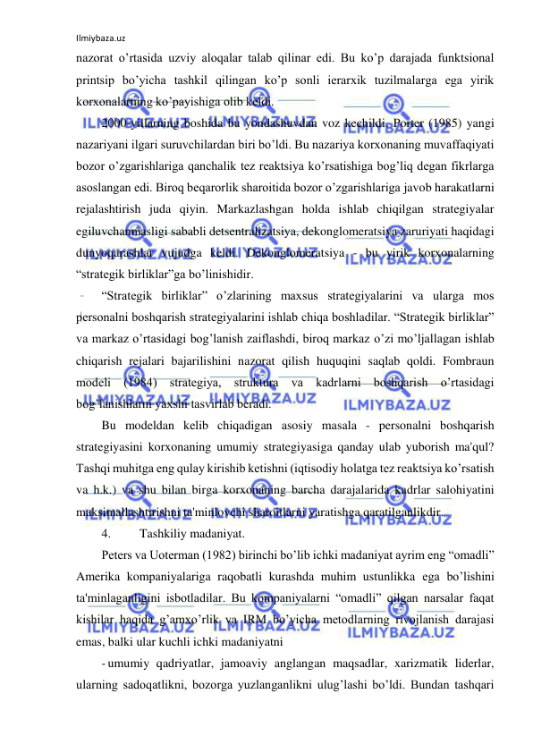 Ilmiybaza.uz 
 
nazorat o’rtasida uzviy aloqalar talab qilinar edi. Bu ko’p darajada funktsional 
printsip bo’yicha tashkil qilingan ko’p sonli ierarxik tuzilmalarga ega yirik 
korxonalarning ko’payishiga olib keldi. 
2000-yillarning boshida bu yondashuvdan voz kechildi. Porter (1985) yangi 
nazariyani ilgari suruvchilardan biri bo’ldi. Bu nazariya korxonaning muvaffaqiyati 
bozor o’zgarishlariga qanchalik tez reaktsiya ko’rsatishiga bog’liq degan fikrlarga 
asoslangan edi. Biroq beqarorlik sharoitida bozor o’zgarishlariga javob harakatlarni 
rejalashtirish juda qiyin. Markazlashgan holda ishlab chiqilgan strategiyalar 
egiluvchanmasligi sababli detsentralizatsiya, dekonglomeratsiya zaruriyati haqidagi 
dunyoqarashlar vujudga keldi. Dekonglomeratsiya - bu yirik korxonalarning 
“strategik birliklar”ga bo’linishidir. 
“Strategik birliklar” o’zlarining maxsus strategiyalarini va ularga mos 
personalni boshqarish strategiyalarini ishlab chiqa boshladilar. “Strategik birliklar” 
va markaz o’rtasidagi bog’lanish zaiflashdi, biroq markaz o’zi mo’ljallagan ishlab 
chiqarish rejalari bajarilishini nazorat qilish huquqini saqlab qoldi. Fombraun 
modeli (1984) strategiya, struktura va kadrlarni boshqarish o’rtasidagi 
bog’lanishlarni yaxshi tasvirlab beradi. 
Bu modeldan kelib chiqadigan asosiy masala - personalni boshqarish 
strategiyasini korxonaning umumiy strategiyasiga qanday ulab yuborish ma'qul? 
Tashqi muhitga eng qulay kirishib ketishni (iqtisodiy holatga tez reaktsiya ko’rsatish 
va h.k.) va shu bilan birga korxonaning barcha darajalarida kadrlar salohiyatini 
maksimallashtirishni ta'minlovchi sharoitlarni yaratishga qaratilganlikdir. 
4. 
Tashkiliy madaniyat. 
Peters va Uoterman (1982) birinchi bo’lib ichki madaniyat ayrim eng “omadli” 
Amerika kompaniyalariga raqobatli kurashda muhim ustunlikka ega bo’lishini 
ta'minlaganligini isbotladilar. Bu kompaniyalarni “omadli” qilgan narsalar faqat 
kishilar haqida g’amxo’rlik va IRM bo’yicha metodlarning rivojlanish darajasi 
emas, balki ular kuchli ichki madaniyatni 
- umumiy qadriyatlar, jamoaviy anglangan maqsadlar, xarizmatik liderlar, 
ularning sadoqatlikni, bozorga yuzlanganlikni ulug’lashi bo’ldi. Bundan tashqari 
