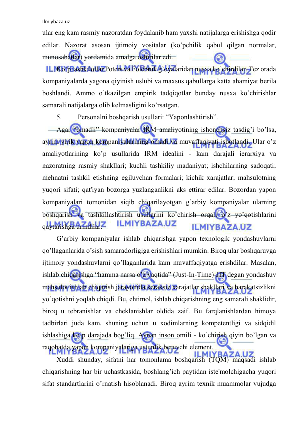 Ilmiybaza.uz 
 
ular eng kam rasmiy nazoratdan foydalanib ham yaxshi natijalarga erishishga qodir 
edilar. Nazorat asosan ijtimoiy vositalar (ko’pchilik qabul qilgan normalar, 
munosabatlar) yordamida amalga oshirilar edi. 
Ko’p tashkilotlar Poters va Folebruk g’oyalaridan nusxa ko’chirdilar. Tez orada 
kompaniyalarda yagona qiyinish uslubi va maxsus qabullarga katta ahamiyat berila 
boshlandi. Ammo o’tkazilgan empirik tadqiqotlar bunday nusxa ko’chirishlar 
samarali natijalarga olib kelmasligini ko’rsatgan. 
5. 
Personalni boshqarish usullari: “Yaponlashtirish”. 
Agar “omadli” kompaniyalar IRM amaliyotining ishonchsiz tasdig’i bo’lsa, 
ayrim yirik yapon kompaniyalarining omadi va muvaffaqiyati isbotlandi. Ular o’z 
amaliyotlarining ko’p usullarida IRM idealini - kam darajali ierarxiya va 
nazoratning rasmiy shakllari; kuchli tashkiliy madaniyat; ishchilarning sadoqati; 
mehnatni tashkil etishning egiluvchan formalari; kichik xarajatlar; mahsulotning 
yuqori sifati; qat'iyan bozorga yuzlanganlikni aks ettirar edilar. Bozordan yapon 
kompaniyalari tomonidan siqib chiqarilayotgan g’arbiy kompaniyalar ularning 
boshqarish va tashkillashtirish usullarini ko’chirish orqali o’z yo’qotishlarini 
qaytarishga urindilar. 
G’arbiy kompaniyalar ishlab chiqarishga yapon texnologik yondashuvlarni 
qo’llaganlarida o’sish samaradorligiga erishishlari mumkin. Biroq ular boshqaruvga 
ijtimoiy yondashuvlarni qo’llaganlarida kam muvaffaqiyatga erishdilar. Masalan, 
ishlab chiqarishga “hamma narsa o’z vaqtida” (Just-In-Time)-JIT degan yondashuv 
mahsulot ishlab chiqarish jarayonida keraksiz xarajatlar shakllari va harakatsizlikni 
yo’qotishni yoqlab chiqdi. Bu, ehtimol, ishlab chiqarishning eng samarali shaklidir, 
biroq u tebranishlar va cheklanishlar oldida zaif. Bu farqlanishlardan himoya 
tadbirlari juda kam, shuning uchun u xodimlarning kompetentligi va sidqidil 
ishlashiga ko’p darajada bog’liq. Aynan inson omili - ko’chirish qiyin bo’lgan va 
raqobatda yapon kompaniyalariga ustunlik beruvchi element. 
Xuddi shunday, sifatni har tomonlama boshqarish (TQM) maqsadi ishlab 
chiqarishning har bir uchastkasida, boshlang’ich paytidan iste'molchigacha yuqori 
sifat standartlarini o’rnatish hisoblanadi. Biroq ayrim texnik muammolar vujudga 
