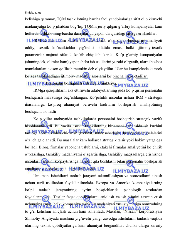 Ilmiybaza.uz 
 
kelishiga qaramay, TQM tashkilotning barcha faoliyat doiralariga sifat olib kiruvchi 
madaniyatga ko’p jihatdan bog’liq. TQMni joriy qilgan g’arbiy kompaniyalar kam 
hollarda tashkilotning barcha darajalarida yapon darajasidagi sifatga erishadilar. 
IRM uchun muhim xulosa shuki, ko’chirib o’tkazilgan boshqaruv amaliyoti 
oddiy, texnik ko’rsatkichlar yig’indisi sifatida emas, balki ijtimoiy-texnik 
parametrlar majmui sifatida ko’rib chiqilishi kerak. Ko’p g’arbiy kompaniyalar 
(shuningdek, olimlar ham) yaponchcha ish usullarini yuzaki o’rganib, ularni boshqa 
mamlakatlarda oson qo’llash mumkin deb o’ylaydilar. Ular bu kompleksda kamrok 
ko’zga tashlanadigan ijtimoiy- madaniy asoslarni ko’pincha inkor etadilar. 
6. 
Personalni boshqarish - strategik funktsiya. 
IRMga qiziqishlarni aks ettiruvchi adabiyotlarning juda ko’p qismi personalni 
boshqarish mavzusiga bag’ishlangan. Ko’pchilik insonlar uchun IRM - strategik 
masalalarga ko’proq ahamiyat beruvchi kadrlarni boshqarish amaliyotining 
boshqacha nomidir. 
Ko’p yillar mobaynida tashkilotlarda personalni boshqarish strategik vazifa 
hisoblanmas edi. Bu vazifa asosan tashkilotning birlamchi darajasida ish kuchini 
tartibga solish, ishlab chiqarish (mehnat) munosabatlarini boshqarish masalalarini 
o’z ichiga olar edi. Bu masalalar kam hollarda strategik ta'sir yoki hokimiyatga ega 
bo’ladi. Biroq, firmalar yaponcha uslublarni, etakchi firmalar amaliyotini ko’chirib 
o’tkazishga, tashkiliy madaniyatni o’zgartirishga, tashkiliy maqsadlarga erishishda 
insonlar hissasini ko’paytirishga harakat qila boshlashi bilan personalni boshqarish 
amaliyoti yanada ko’p ahamiyat kasb etadi. 
Umuman, ishchilarni tanlash jarayoni takomillashgan va nomzodlarni sinash 
uchun turli usullardan foydalanilmokda. Evropa va Amerika kompaniyalarning 
ko’pi 
tanlash 
jarayonining 
ayrim 
bosqichlarida 
psihologik 
testlardan 
foydalanmokda. Testlar faqat qobiliyatlarni aniqlash va ish sifatini taxmin etish 
uchungina emas, balki kompaniya tashkiliy madaniyati xususiyatlariga nomzodning 
to’g’ri kelishini aniqlash uchun ham ishlatiladi. Masalan, “Nissan” korporatsiyasi 
Shimoliy Angliyada mashina yig’uvchi yangi zavodga ishchilarni tanlash vaqtida 
ularning texnik qobiliyatlariga kam ahamiyat bergandilar, chunki ularga zaruriy 
