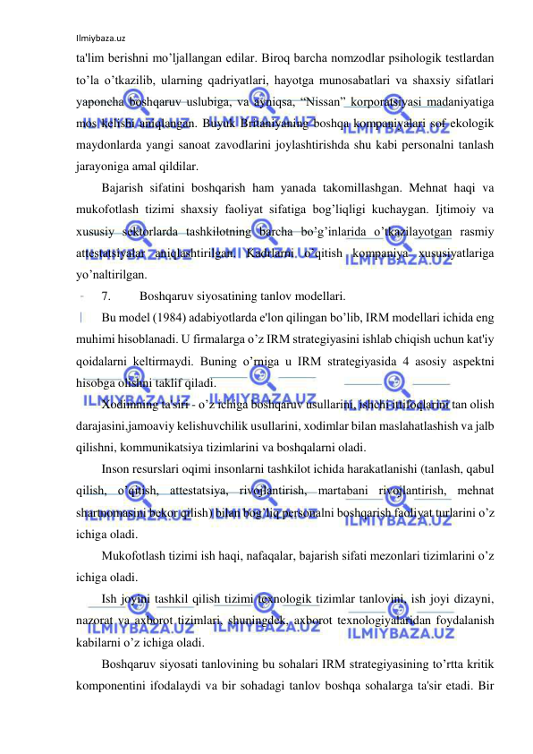 Ilmiybaza.uz 
 
ta'lim berishni mo’ljallangan edilar. Biroq barcha nomzodlar psihologik testlardan 
to’la o’tkazilib, ularning qadriyatlari, hayotga munosabatlari va shaxsiy sifatlari 
yaponcha boshqaruv uslubiga, va ayniqsa, “Nissan” korporatsiyasi madaniyatiga 
mos kelishi aniqlangan. Buyuk Britaniyaning boshqa kompaniyalari sof ekologik 
maydonlarda yangi sanoat zavodlarini joylashtirishda shu kabi personalni tanlash 
jarayoniga amal qildilar. 
Bajarish sifatini boshqarish ham yanada takomillashgan. Mehnat haqi va 
mukofotlash tizimi shaxsiy faoliyat sifatiga bog’liqligi kuchaygan. Ijtimoiy va 
xususiy sektorlarda tashkilotning barcha bo’g’inlarida o’tkazilayotgan rasmiy 
attestatsiyalar aniqlashtirilgan. Kadrlarni o’qitish kompaniya xususiyatlariga 
yo’naltirilgan. 
7. 
Boshqaruv siyosatining tanlov modellari. 
Bu model (1984) adabiyotlarda e'lon qilingan bo’lib, IRM modellari ichida eng 
muhimi hisoblanadi. U firmalarga o’z IRM strategiyasini ishlab chiqish uchun kat'iy 
qoidalarni keltirmaydi. Buning o’rniga u IRM strategiyasida 4 asosiy aspektni 
hisobga olishni taklif qiladi. 
Xodimning ta'siri - o’z ichiga boshqaruv usullarini, ishchi ittifoqlarini tan olish 
darajasini,jamoaviy kelishuvchilik usullarini, xodimlar bilan maslahatlashish va jalb 
qilishni, kommunikatsiya tizimlarini va boshqalarni oladi. 
Inson resurslari oqimi insonlarni tashkilot ichida harakatlanishi (tanlash, qabul 
qilish, o’qitish, attestatsiya, rivojlantirish, martabani rivojlantirish, mehnat 
shartnomasini bekor qilish) bilan bog’liq personalni boshqarish faoliyat turlarini o’z 
ichiga oladi. 
Mukofotlash tizimi ish haqi, nafaqalar, bajarish sifati mezonlari tizimlarini o’z 
ichiga oladi. 
Ish joyini tashkil qilish tizimi texnologik tizimlar tanlovini, ish joyi dizayni, 
nazorat va axborot tizimlari, shuningdek, axborot texnologiyalaridan foydalanish 
kabilarni o’z ichiga oladi. 
Boshqaruv siyosati tanlovining bu sohalari IRM strategiyasining to’rtta kritik 
komponentini ifodalaydi va bir sohadagi tanlov boshqa sohalarga ta'sir etadi. Bir 
