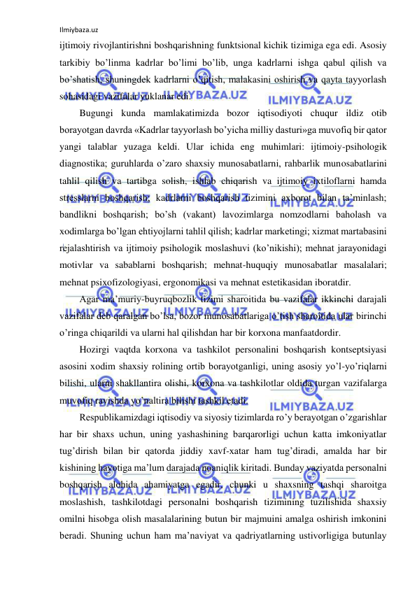 Ilmiybaza.uz 
 
ijtimoiy rivojlantirishni boshqarishning funktsional kichik tizimiga ega edi. Asosiy 
tarkibiy bo’linma kadrlar bo’limi bo’lib, unga kadrlarni ishga qabul qilish va 
bo’shatish, shuningdek kadrlarni o’qitish, malakasini oshirish va qayta tayyorlash 
sohasidagi vazifalar yuklanar edi. 
Bugungi kunda mamlakatimizda bozor iqtisodiyoti chuqur ildiz otib 
borayotgan davrda «Kadrlar tayyorlash bo’yicha milliy dasturi»ga muvofiq bir qator 
yangi talablar yuzaga keldi. Ular ichida eng muhimlari: ijtimoiy-psihologik 
diagnostika; guruhlarda o’zaro shaxsiy munosabatlarni, rahbarlik munosabatlarini 
tahlil qilish va tartibga solish, ishlab chiqarish va ijtimoiy ixtiloflarni hamda 
stresslarni boshqarish; kadrlarni boshqarish tizimini axborot bilan ta’minlash; 
bandlikni boshqarish; bo’sh (vakant) lavozimlarga nomzodlarni baholash va 
xodimlarga bo’lgan ehtiyojlarni tahlil qilish; kadrlar marketingi; xizmat martabasini 
rejalashtirish va ijtimoiy psihologik moslashuvi (ko’nikishi); mehnat jarayonidagi 
motivlar va sabablarni boshqarish; mehnat-huquqiy munosabatlar masalalari; 
mehnat psixofizologiyasi, ergonomikasi va mehnat estetikasidan iboratdir. 
Agar ma’muriy-buyruqbozlik tizimi sharoitida bu vazifalar ikkinchi darajali 
vazifalar deb qaralgan bo’lsa, bozor munosabatlariga o’tish sharoitida ular birinchi 
o’ringa chiqarildi va ularni hal qilishdan har bir korxona manfaatdordir. 
Hozirgi vaqtda korxona va tashkilot personalini boshqarish kontseptsiyasi 
asosini xodim shaxsiy rolining ortib borayotganligi, uning asosiy yo’l-yo’riqlarni 
bilishi, ularni shakllantira olishi, korxona va tashkilotlar oldida turgan vazifalarga 
muvofiq ravishda yo’naltira bilishi tashkil etadi. 
Respublikamizdagi iqtisodiy va siyosiy tizimlarda ro’y berayotgan o’zgarishlar 
har bir shaxs uchun, uning yashashining barqarorligi uchun katta imkoniyatlar 
tug’dirish bilan bir qatorda jiddiy xavf-xatar ham tug’diradi, amalda har bir 
kishining hayotiga ma’lum darajada noaniqlik kiritadi. Bunday vaziyatda personalni 
boshqarish alohida ahamiyatga egadir, chunki u shaxsning tashqi sharoitga 
moslashish, tashkilotdagi personalni boshqarish tizimining tuzilishida shaxsiy 
omilni hisobga olish masalalarining butun bir majmuini amalga oshirish imkonini 
beradi. Shuning uchun ham ma’naviyat va qadriyatlarning ustivorligiga butunlay 
