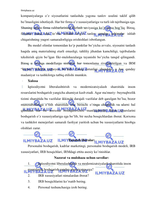 Ilmiybaza.uz 
 
kompaniyalarga o’z siyosatlarini tanlashda yagona tanlov usulini taklif qilib 
bo’lmasligini isbotlaydi. Har bir firma o’z xususiyatlariga va turli ish tajribasiga ega. 
Shuning uchun firma rahbarlarining fikrlash saviyasiga ko’p narsa bog’liq. Biroq, 
firmalar mana shu to’rtta sohada to’g’ri tanlov amalga oshirsalar ishlab 
chiqarishning yuqori samaradorligiga erishishlari isbotlangan. 
Bu model olimlar tomonidan ko’p punktlar bo’yicha avvalo, siyosatni tanlash 
haqida aniq materialning etarli emasligi, tahliliy jihatdan kamchiligi, tajribalarda 
tekshirish qiyin bo’lgan fikr-mulohazalarga tayanishi bo’yicha tanqid qilingandi. 
Biroq u boshqa modellarga nisbatan har tomonlama rivojlantirilgan va IRM 
“kartasi” sifatida namoyon bo’ladi. Uning ustunligi shundaki, u har qanday 
madaniyat va tashkilotga tatbiq etilishi mumkin. 
Xulosa 
Iqtisodiyotni 
liberalashtirish 
va 
modernizatsiyalash 
sharoitida 
inson 
resurslarini boshqarish yangicha ahamiyat kasb etadi. Agar ma'muriy- buyruqbozlik 
tizimi sharoitida bu vazifalar ikkinchi darajali vazifalar deb qaralgan bo’lsa, bozor 
munosabatlariga o’tish sharoitida ular birinchi o’ringa chiqarildi va ularni hal 
qilishdan har bir korxona boshqaruvchisi manfaatdordir. Inson resurslarini 
boshqarish o’z xususiyatlariga ega bo’lib, bir necha bosqichlardan iborat. Korxona 
va tashkilot menejerlari samarali faoliyat yuritish uchun bu xususiyatlarni hisobga 
olishlari zarur. 
 
Tayanch iboralar: 
Personalni boshqarish, kadrlar marketingi, personalni boshqarish modeli, IRB 
xususiyatlari, IRB bosqichlari, IRMdagi ettita asosiy ko’rinishlar. 
Nazorat va mulohaza uchun savollar: 
1. 
Iqtisodiyotni liberalashtirish va modernizatsiyalash sharoitida inson 
resurslarini boshqarish qanday ahamiyatga ega? 
2. 
IRB xususiyatlari nimalardan iborat? 
3. 
IRB bosqichlarini ko’rsatib bering. 
4. 
Personal tushunchasiga izoh bering. 
