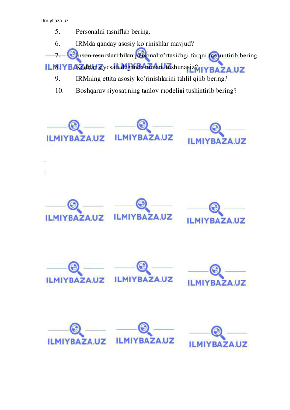 Ilmiybaza.uz 
 
5. 
Personalni tasniflab bering. 
6. 
IRMda qanday asosiy ko’rinishlar mavjud? 
7. 
Inson resurslari bilan personal o’rtasidagi farqni tushuntirib bering. 
8. 
Kadrlar siyosati deganda nimani tushunasiz? 
9. 
IRMning ettita asosiy ko’rinishlarini tahlil qilib bering? 
10. 
Boshqaruv siyosatining tanlov modelini tushintirib bering? 
