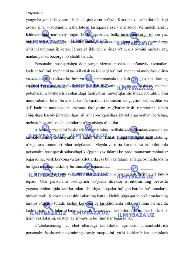 Ilmiybaza.uz 
 
yangicha yondashuvlarni ishlab chiqish zarur bo’ladi. Korxona va tashkilot ichidagi 
asosiy jihat - xodimdir, tashkilotdan tashqarida esa - mahsulot iste’molchilaridir. 
Ishlovchining ma’naviy ongini boshliqqa emas, balki tashabbuskorga tomon yuz 
burish zarur. Sog’lom iqtisodiy mohiyatga asoslanadigan ijtimoiy normalarga 
o’tishni unutmaslik kerak. Ierarxiya ikkinchi o’ringa o’tib, o’z o’rnini ma’naviyat, 
madaniyat va bozorga bo’shatib beradi. 
Personalni boshqarishga doir yangi xizmatlar odatda an’anaviy xizmatlar: 
kadrlar bo’limi, mehnatni tashkil etish va ish haqi bo’limi, mehnatni muhofaza qilish 
va xavfsizlik texnikasi bo’limi va hokazolar asosida tuziladi. Yangi xizmatlarning 
vazifasi korxona va tashkilotdagi kadrlar siyosatini amalga oshirishdan, mehnat 
potentsialini boshqarish sohasidagi faoliyatini muvofiqlashtirishdan iboratdir. Shu 
munosabatlar bilan bu xizmatlar o’z vazifalari doirasini kengaytira boshlaydilar va 
sof kadrlar masalasidan mehnat faoliyatini rag’batlantirish tizimlarini ishlab 
chiqishga, kasbiy jihatdan ilgari siljishni boshqarishga, ixtiloflarga barham berishga, 
mehnat bozorini va shu kabilarni o’rganishga o’tadilar. 
Albatta, personalni boshqarish xizmatining tuzilishi ko’p jihatdan korxona va 
tashkilotlarning xususiyatlari va hajmi bilan, ishlab chiqarilayotgan mahsulotning 
o’ziga xos tomonlari bilan belgilanadi. Mayda va o’rta korxona va tashkilotlarda 
personalni boshqarish sohasidagi ko’pgina vazifalarni ko’proq muntazam rahbarlar 
bajaradilar, yirik korxona va tashkilotlarda esa bu vazifalarni amalga oshirishi lozim 
bo’lgan mustaqil tarkibiy bo’linmalar bajaradilar. 
Bir qator korxona va tashkilotlarda personalni boshqarish tuzilmalari tarkib 
topadi. Ular personalni boshqarish bo’yicha direktor o’rnibosarining bevosita 
yagona rahbarligida kadrlar bilan ishlashga aloqador bo’lgan barcha bo’linmalarni 
birlashtiradi. Korxona va tashkilotlarning katta - kichikligiga qarab bo’linmalarning 
tarkibi o’zgarib turadi: kichik korxona va tashkilotlarda bitta bo’linma bir nechta 
kichik tizim vazifalarini bajaradi; yirik korxona va tashkilotlarda esa har bir kichik 
tizim vazifalarini, odatda, ayrim-ayrim bo’linmalar bajaradilar. 
O’zbekistondagi va chet ellardagi tashkilotlar tajribasini umumlashtirish 
personalni boshqarish tizimining asosiy maqsadini, ya'ni kadrlar bilan ta'minlash 
