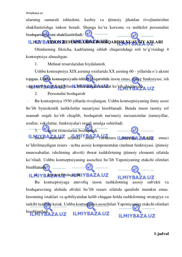 Ilmiybaza.uz 
 
ularning samarali ishlashini, kasbiy va ijtimoiy jihatdan rivojlantirishni 
shakllantirishga imkon beradi. Shunga ko’ra korxona va tashkilot personalini 
boshqarish tizimi shakllantiriladi. 
1.2. 
INSON RESURSLARINI BOSHQARISH XU SUSIY ATLARI 
Olimlarning fikricha, kadrlarning ishlab chiqarishdagi roli to’g’risidagi 4 
kontseptsiya almashgan: 
1. 
Mehnat resurslaridan foydalanish. 
Ushbu kontseptsiya XIX asrning oxirlarida XX asrning 60 - yillarida o’z aksini 
topgan. Ushbu kontseptsiyada ishlab chiqarishda inson emas, uning funktsiyasi, ish 
vaqti sarfi va ish haqi bilan o’lchanadigan mehnat ko’rib chiqilar edi. 
2. 
Personalni boshqarish 
Bu kontseptsiya 1930 yillarda rivojlangan. Ushbu kontseptsiyaning ilmiy asosi 
bo’lib byurokratik tashkilotlar nazariyasi hisoblanadi. Bunda inson rasmiy rol 
mansab orqali ko’rib chiqilib, boshqarish ma'muriy mexanizmlar (tamoyillar, 
usullar, vakolatlar, funktsiyalar) orqali amalga oshiriladi. 
3. 
Inson resurslarini boshqarish. 
Inson 
mansab 
sifatida 
emas 
(struktura 
elementi 
sifatida 
emas) 
to’ldirilmaydigan resurs - uchta asosiy komponentdan (mehnat funktsiyasi, ijtimoiy 
munosabatlar, ishchining ahvoli) iborat tashkilotning ijtimoiy elementi sifatida 
ko’riladi. Ushbu kontseptsiyaning asoschisi bo’lib Yaponiyaning etakchi olimlari 
hisoblanadi. 
4. 
Insonni boshqarish 
Bu kontseptsiyaga muvofiq inson tashkilotning asosiy sub'ekti va 
boshqaruvning alohida ob'ekti bo’lib resurs sifatida qaralishi mumkin emas. 
Insonning istaklari va qobiliyatidan kelib chiqqan holda tashkilotning strategiya va 
tarkibi tuzilishi kerak. Ushbu kontseptsiya asoschilari Yaponiyaning etakchi olimlari 
hisoblaniladi. 
 
 
1-jadval 
