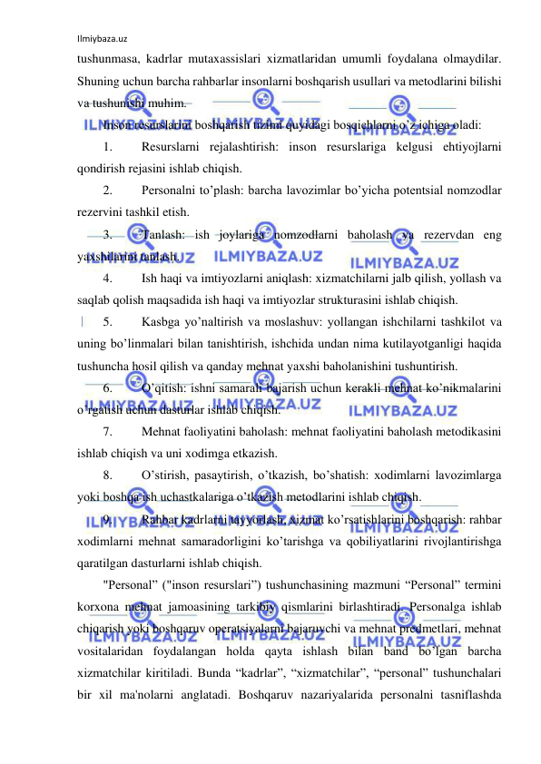 Ilmiybaza.uz 
 
tushunmasa, kadrlar mutaxassislari xizmatlaridan umumli foydalana olmaydilar. 
Shuning uchun barcha rahbarlar insonlarni boshqarish usullari va metodlarini bilishi 
va tushunishi muhim. 
Inson resurslarini boshqarish tizimi quyidagi bosqichlarni o’z ichiga oladi: 
1. 
Resurslarni rejalashtirish: inson resurslariga kelgusi ehtiyojlarni 
qondirish rejasini ishlab chiqish. 
2. 
Personalni to’plash: barcha lavozimlar bo’yicha potentsial nomzodlar 
rezervini tashkil etish. 
3. 
Tanlash: ish joylariga nomzodlarni baholash va rezervdan eng 
yaxshilarini tanlash. 
4. 
Ish haqi va imtiyozlarni aniqlash: xizmatchilarni jalb qilish, yollash va 
saqlab qolish maqsadida ish haqi va imtiyozlar strukturasini ishlab chiqish. 
5. 
Kasbga yo’naltirish va moslashuv: yollangan ishchilarni tashkilot va 
uning bo’linmalari bilan tanishtirish, ishchida undan nima kutilayotganligi haqida 
tushuncha hosil qilish va qanday mehnat yaxshi baholanishini tushuntirish. 
6. 
O’qitish: ishni samarali bajarish uchun kerakli mehnat ko’nikmalarini 
o’rgatish uchun dasturlar ishlab chiqish. 
7. 
Mehnat faoliyatini baholash: mehnat faoliyatini baholash metodikasini 
ishlab chiqish va uni xodimga etkazish. 
8. 
O’stirish, pasaytirish, o’tkazish, bo’shatish: xodimlarni lavozimlarga 
yoki boshqa ish uchastkalariga o’tkazish metodlarini ishlab chiqish. 
9. 
Rahbar kadrlarni tayyorlash, xizmat ko’rsatishlarini boshqarish: rahbar 
xodimlarni mehnat samaradorligini ko’tarishga va qobiliyatlarini rivojlantirishga 
qaratilgan dasturlarni ishlab chiqish. 
"Personal” ("inson resurslari”) tushunchasining mazmuni “Personal” termini 
korxona mehnat jamoasining tarkibiy qismlarini birlashtiradi. Personalga ishlab 
chiqarish yoki boshqaruv operatsiyalarni bajaruvchi va mehnat predmetlari, mehnat 
vositalaridan foydalangan holda qayta ishlash bilan band bo’lgan barcha 
xizmatchilar kiritiladi. Bunda “kadrlar”, “xizmatchilar”, “personal” tushunchalari 
bir xil ma'nolarni anglatadi. Boshqaruv nazariyalarida personalni tasniflashda 
