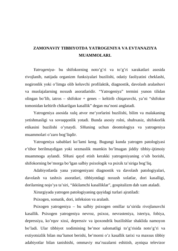 ZAMONAVIY TIBBIYOTDA YATROGENIYA VA EVTANAZIYA
MUAMMOLARI.
Yatrogeniya-  bu  shifokorning  noto’g’ri  va  to’g’ri  xarakatlari  asosida
rivojlanib, natijada organizm funksiyalari buzilishi, odatiy faoliyatini cheklashi,
nogironlik yoki o’limga olib keluvchi profilaktik, diagnostik, davolash aralashuvi
va  muolajalarning  noxush  asoratlaridir.  “Yatrogeniya”  termini  yunon  tilidan
olingan bo’lib, iatros – shifokor + genes – keltirib chiqaruvchi, ya’ni “shifokor
tomonidan keltirib chikarilgan kasallik” degan ma’noni anglatadi.
Yatrogeniya asosida xulq atvor me’yorlarini buzilishi, bilim va malakaning
yetishmasligi va sovuqqonlik yotadi. Bunda asosiy rolni, shubxasiz, shifokorlik
etikasini  buzilishi  o’ynaydi.  SHuning  uchun  deontologiya  va  yatrogeniya
muammolari o’zaro bog’liqdir.
Yatrogeniya sabablari ko’lami keng. Bugungi kunda yatrogen patologiyasi
e’tibor berilmaydigan yoki sezmaslik mumkin bo’lmagan jiddiy tibbiy-ijtimoiy
muammoga  aylandi.  SHuni  qayd  etish  kerakki  yatrogeniyaning  o’sib  borishi,
shifokorning be’morga bo’lgan salbiy psixologik va psixik ta’siriga bog’liq.
Adabiyotlarda  yana  yatrogeniyani  diagnostik  va  davolash  patologiyalari,
davolash  va  tashxis  asoratlari,  tibbiyotdagi  noxush  xolatlar,  dori  kasalligi,
dorilarning nojo’ya ta’siri, “ikkilamchi kasalliklar”, gospitalizm dab xam ataladi.
Xirurgiyada yatrogen patologiyaning quyidagi turlari ajratiladi:
Psixogen, somatik, dori, infeksion va aralash.
Psixogen yatrogeniya – bu salbiy psixogen omillar ta’sirida rivojlanuvchi
kasallik.  Psixogen  yatrogeniya  nevroz,  psixoz,  nevrasteniya,  isteriya,  fobiya,
depressiya, ko’rquv xissi, depressiv va ipoxondrik buzilishlar shaklida namoyon
bo’ladi.  Ular  tibbiyot  xodimining  be’mor  salomatligi  to’g’risida  noto’g’ri  va
extiyotsizlik bilan ma’lumot berishi, be’morni o’z kasallik tarixi va maxsus tibbiy
adabiyotlar  bilan  tanishishi,  ommaviy  ma’ruzalarni  eshitish,  ayniqsa  televizor
